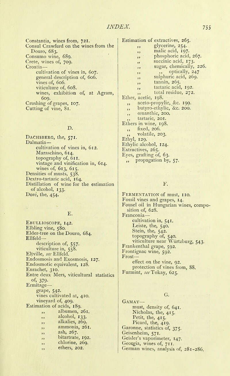 Constantia, wines from, 721. Consul Crawfurd on the wines from the Douro, 683. Consumo wine, 689. Crete, wines of, 709. Croatia— cultivation of vines in, 607. general description of, 606. vines of, 606. viticulture of, 608. wines, exhibition of, at Agram, 609. Crushing of grapes, 107. Cutting of vine, 81. D. Dachsberg, the, 571. Dalmatia— cultivation of vines in, 612. Maraschino, 614. topography of, 611. vintage and vinification in, 614. wines of, 613, 615. Densities of musts, 538. Dextro-tartaric acid, 164. Distillation of wine for the estimation of alcohol, 133. Dore, the, 454. E. Ebullioscope, 142. Elbling vine, 580, Elder-tree on the Douro, 684. Ellfeld— description of, 557. viticulture in, 558. Eltville, see Ellfeld. Endosmosis and Exosmosis, 127. Endosmotic equivalent, 128. Enrachet, 310. Entre deux Mers, viticultural statistics of, 379- Ermitage— grape, 542. vines cultivated at, 410. vineyard of, 409. Estimation of acids, 189. ,, albumen, 261. ,, alcohol, 133. ,, alkalies, 269. ,, ammonia, 261. ,, ash, 267. bitartrate, 192. ,, chlorine, 269. ,, ethers, 202. Estimation of extractives, 265. „ glycerine, 254. ,, malic acid, 197. ,, phosphoric acid, 267. „ succinic acid, 173. ,, sugar, chemically, 226. ,, ,, optically, 247 ,, sulphuric acid, 269. ,, tannin, 265. ,, tartaric acid, 192. ,, total residue, 272. Ether, acetic, 198. ,, aceto-propylic, &c. 199. ,, butyro-ethylic, &c. 200. ,, cenanthic, 200. ,, tartaric, 201. Ethers in wine, 198. ,, fixed, 206. ,, volatile, 203. Ethyl, 129. Ethylic alcohol, 124. Extractives, 265. Eyes, grafting of, 63. „ propagation by, 57. F. Fermentation of must, no. Fossil vines and grapes, 14. Fousel oil in Hungarian wines, compo sition of, 628. Franconia— cultivation in, 541. Leiste, the, 540. Stein, the, 542. topography of, 540. viticulture near Wiirtzburg, 543. Frankenthal grape, 592. Frontignac wine, 592. Frost— effect on the vine, 92. protection of vines from, 88. Furmint, see Tokay, 625. G. Gamay— must, density of, 641. Nicholas, the, 415. Petit, the, 415. Picard, the, 419. Garonne, statistics of, 375. Geisenheim, 571. Geisler's vaporimeter, 147. Georgia, wines of, 711. German wines, analysis of, 281-286.