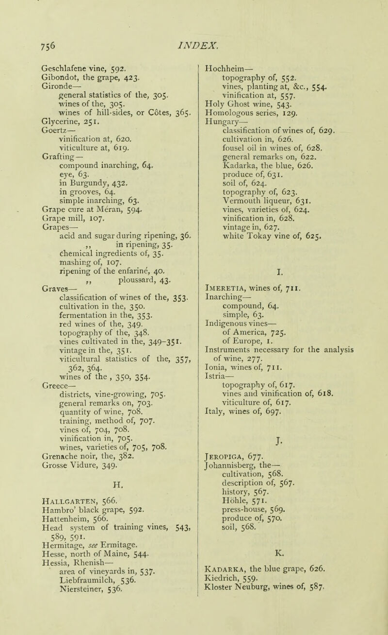 Geschlafene vine, 592. Gibondot, the grape, 423. Gironde— general statistics of the, 305. wines of the, 305. wines of hill-sides, or Cotes, 365. Glycerine, 251. Goertz— vinification at, 620. viticulture at, 619. Grafting — compound inarching, 64. eye, 63. in Burgundy, 432. in grooves, 64. simple inarching, 63. Grape cure at Meran, 594. Grape mill, 107. Grapes—■ acid and sugar during ripening, 36. .„ in ripening, 35. Chemical ingredients of, 35. mashing of, 107. ripening of the enfarine, 40. ,, ploussard, 43. Graves- classification of wines of the, 353- cultivation in the, 350. fermentation in the, 353. red wines of the, 349. topography of the, 348. vines cultivated in the, 349-351- vintage in the, 351. viticultural statistics of the, 357, 362, 364. wines of the , 350, 354. Greece— districts, vine-growing, 705. general remarks on, 703. quantity of wine, 708. training, method of, 707. vines of, 704, 708. vinification in, 705. wines, varieties of, 7°5> 7°8- Grenache noir, the, 382. Grosse Vidure, 349. H. Hallgarten, 566. Hambro' black grape, 592. Hattenheim, 566. Head system of training vines, 543, 589, 591- Hermitage, see Ermitage. Hesse, north of Maine, 544. Hessia, Rhenish— area of vineyards in, 537. Liebfraumilch, 536. Niersteiner, 536. Hochheim— topography of, 552. vines, planting at, &c, 554- vinification at, 557. Holy Ghost wine, 543. Homologous series, 129. Hungary— classification of wines of, 629. cultivation in, 626. fousel oil in wines of, 628. general remarks on, 622. Kadarka, the blue, 626. produce of, 631. soil of, 624. topography of, 623. Vermouth liqueur, 631. vines, varieties of, 624. vinification in, 628. vintage in, 627. white Tokay vine of, 625. I. I.meretia, wines of, 711. Inarching— compound, 64. simple, 63. Indigenous vines— of America, 725. of Europe, 1. Instruments necessary for the analysis of wine, 277. Ionia, wines of, 711. Istria— topography of, 617. vines and vinification of, 618. viticulture of, 617. Italy, wines of, 697. J- Jeropiga, 677. Johannisberg, the— cultivation, 568. description of, 567. history, 567. Hohle, 571. press-house, 569. produce of, 570. soil, 568.' K. Kadarka, the blue grape, 626. Kiedrich, 559. Kloster Neuburg, wines of, 587.