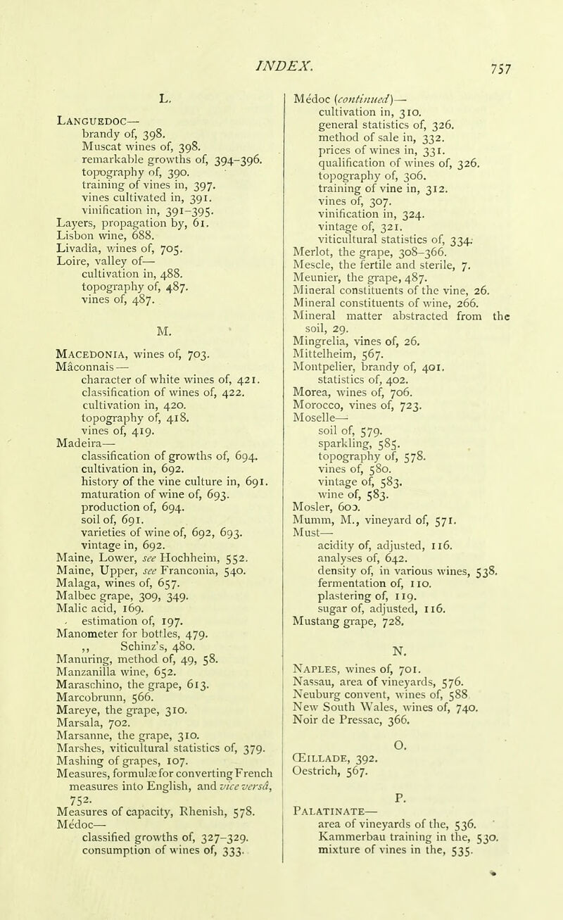 L. Languedoc— brandy of, 398. Muscat wines of, 398. remarkable growths of, 394-396. topography of, 390. training of vines in, 397. vines cultivated in, 391. vinification in, 391-395. Layers, propagation by, 61. Lisbon wine, 688. Livadia, wines of, 705. Loire, valley of— cultivation in, 488. topography of, 487. vines of, 487. M. Macedonia, wines of, 703. Maconnais — character of white wines of, 421. classification of wines of, 422. cultivation in, 420. topography of, 418. vines of, 419. Madeira— classification of growths of, 694. cultivation in, 692. history of the vine culture in, 691. maturation of wine of, 693. production of, 694. soil of, 691. varieties of wine of, 692, 693. vintage in, 692. Maine, Lower, see Hochheim, 552. Maine, Upper, see Franconia, 540. Malaga, wines of, 657. Malbec grape, 309, 349. Malic acid, 169. estimation of, 197. Manometer for bottles, 479. ,, Schinz's, 480. Manuring, method of, 49, 58. Manzanilla wine, 652. Maraschino, the grape, 613. Marcobrunn, 566. Mareye, the grape, 310. Marsala, 702. Marsanne, the grape, 310. Marshes, viticultural statistics of, 379. Mashing of grapes, 107. Measures, formula; for converting French j measures into English, and vice versd, 752- . . Measures of capacity, Rhenish, 578. Medoc— classified growths of, 327-329. consumption of wines of, 333. Medoc (continued)— cultivation in, 310. general statistics of, 326. method of sale in, 332. prices of wines in, 331. qualification of wines of, 326. topography of, 306. training of vine in, 312. vines of, 307. vinification in, 324. vintage of, 321. viticultural statistics of, 334; Merlot, the grape, 308-366. Mescle, the fertile and sterile, 7. Meunier, the grape, 487. Mineral constituents of the vine, 26. Mineral constituents of wine, 266. Mineral matter abstracted from the soil, 29. Mingrelia, vines of, 26. Mittelheim, 567. Montpelier, brandy of, 401. statistics of, 402. Morea, wines of, 706. Morocco, vines of, 723. Moselle- soil of, 579. sparkling, 585. topography of, 578. vines of, 580. vintage of, 583. wine of, 583. Mosler, 603. Mumm, M., vineyard of, 571. Must— acidity of, adjusted, 116. analyses of, 642. density of, in various wines, 538. fermentation of, 110. plastering of, 119. sugar of, adjusted, 116. Mustang grape, 728, N. Naples, wines of, 701. Nassau, area of vineyards, 576. Neuburg convent, wines of, 588 New South Wales, wines of, 740. Noir de Pressac, 366. O. CElLLADE, 392. Oestrich, 567. P. Palatinate— area of vineyards of the, 536. Kammerbau training in the, 530. mixture of vines in the, 535.