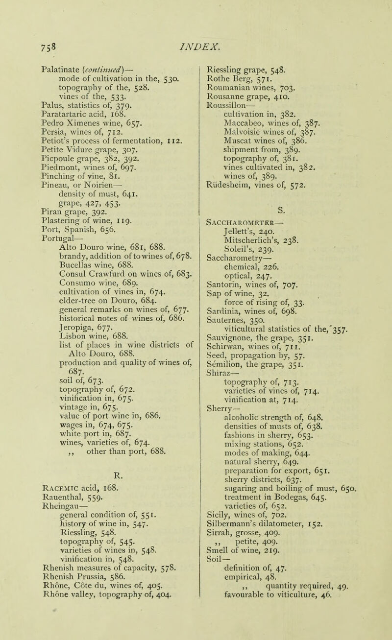 Palatinate [continued)— mode of cultivation in the, 530. topography of the, 528. vines of the, 533. Palus, statistics of, 379. Paratartaric acid, 168. Pedro Ximenes wine, 657. Persia, wines of, 712. Petiot's process of fermentation, 112. Petite Vidure grape, 307. Picpoule grape, 382, 392. Piedmont, wines of, 697. Pinching of vine, 81. Pineau, or Noirien— density of must, 641. grape, 427, 453. Piran grape, 392. Plastering of wine, 119. Port, Spanish, 656. Portugal— Alto Douro wine, 68r, 688. brandy, addition of to wines of, 678. Bucellas wine, 688. Consul Crawfurd on wines of, 683. Consumo wine, 689. cultivation of vines in, 674. elder-tree on Douro, 684. general remarks on wines of, 677. historical notes of wines of, 686. Jeropiga, 677. Lisbon wine, 688. list of places in wine districts of Alto Douro, 688. production and quality of wines of, 687. soil of, 673. topography of, 672. vinificalion in, 675. vintage in, 675. value of port wine in, 686. wages in, 674, 675. white port in, 687. wines, varieties of, 674. ,, other than port, 688. R. Racf.mtc acid, 168. Rauenthal, 559. Rheingau— general condition of, 551. history of wine in, 547- Riessling, 548. topography of, 545. varieties of wines in, 548. vinification in, 548. Rhenish measures of capacity, 578. Rhenish Prussia, 586. Rhone, C6te du, wines of, 405. Rhone valley, topography of, 404. Riessling grape, 548. Rothe Berg, 571. Roumanian wines, 703. Rousanne grape, 410. Roussillon— cultivation in, 382. Maccabeo, wines of, 387. Malvoisie wines of, 387. Muscat wines of, 386. shipment from, 389. topography of, 381. vines cultivated in, 382. wines of, 389. Riidesheim, vines of, 572. S- Saccharometer— Jellett's, 240. Mitscherlich's, 238. Soleil's, 239. Saccharometry— chemical, 226. optical, 247. Santorin, wines of, 707. Sap of wine, 32. force of rising of, 33. Sardinia, wines of, 698. Sauternes, 350. viticultural statistics of the,'357. Sauvignone, the grape, 351. Schirwan, wines of, 711. Seed, propagation by, 57. Semilion, the grape, 351. Shiraz— topography of, 713. varieties of vines of, 714. vinification at, 714. Sherry- alcoholic strength of, 648. densities of musts of, 638. fashions in sherry, 653. mixing stations, 652. modes of making, 644. natural sherry, 649. preparation for export, 651. sherry districts, 637. sugaring and boiling of must, 650. treatment in Bodegas, 645. varieties of, 652. Sicily, wines of, J02. Silbermann's dilatometer, 152. Sirrah, grosse, 409. petite, 409. Smell of wine, 219. Soil- definition of, 47. empirical, 48. ,, quantity required, 49. favourable to viticulture, 46.