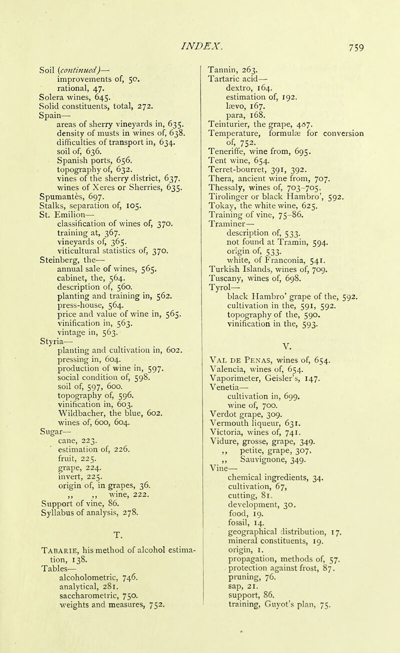 Soil (contifiued)—■ improvements of, 5C- rational, 47. Solera wines, 645. Solid constituents, total, 272. Spain— areas of sherry vineyards in, 635. density of musts in wines of, 638. difficulties of transport in, 634. soil of, 636. Spanish ports, 656. topography of, 632. vines of the sherry district, 637. wines of Xeres or Sherries, 635. Spumantes, 697. Stalks, separation of, 105. St. Emilion— classification of wines of, 370. training at, 367. vineyards of, 365. viticultural statistics of, 370. Steinberg, the:— annual sale of wines, 565. cabinet, the, 564. description of, 560. planting and training in, 562. press-house, 564. price and value of wine in, 565. vinification in, 563. vintage in, 563. Styria— planting and cultivation in, 602. pressing in, 604. production of wine in, 597. social condition of, 598. soil of, 597, 600. topography of, 596. vinification in, 603. Wildbacher, the blue, 602. wines of, 600, 604. Sugar— cane, 223. estimation of, 226. fruit, 225. grape, 224. invert, 225. origin of, in grapes, 36. ,, 1, wine, 222. Support of vine, 86. Syllabus of analysis, 278. T. Tabarie, his method of alcohol estima- tion, 138. Tables— alcoholometric, 746. analytical, 281. saccharometric, 75°- weights and measures, 752. Tannin, 263. Tartaric acid— dextro, 164. estimation of, 192. la?vo, 167. para, 168. Teinturier, the grape, 457. Temperature, formula? for conversion of, 752. Teneriffe, wine from, 695. Tent wine, 654. Terret-bourret, 391, 392. Thera, ancient wine from, 707. Thessaly, wines of, 703-705. Tirolinger or black Hambro', 592. Tokay, the white wine, 625. Training of vine, 75-86. Traminer— description of, 533. not found at Tramin, 594. origin of, 533. white, of Franconia, 541. Turkish Islands, wines of, 709. Tuscany, wines of, 698. Tyrol— black Hambro' grape of the, 592. cultivation in the, 591, 592. topography of the, 590. vinification in the, 593. V. Val de Penas, wines of, 654. Valencia, wines of, 654. Vaporimeter, Geisler's, 147. Venetia— cultivation in, 699. wine of, 700. Verdot grape, 309. Vermouth liqueur, 631. Victoria, wines of, 741. Vidure, grosse, grape, 349. ,, petite, grape, 307, ,, Sauvignone, 349. Vine—- chemical ingredients, 34. cultivation, 67, cutting, 81. development, 30. food, 19. fossil, 14. geographical distribution, 17. mineral constituents, 19. origin, 1. propagation, methods of, 57. protection against frost, 87. pruning, 76. sap, 21. support, 86. training, Guyot's plan, 75.
