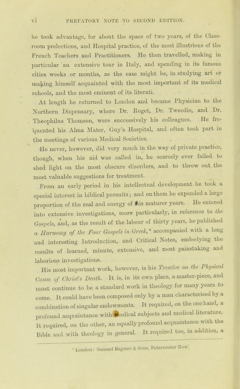 l'UKl''ATUKV NUTE TO SICCONIJ KDITION. lie took advantage, for about the space of two years, of the Ckss- room prelections, and Hospital practice, of the most illustrious of the French Teachers and Practitioners. He then travelled, making in particular an extensive tour in Italy, and spending in its famous cities weeks or months, as the case might be, in studying art or making himself acquainted with the most important of its medical schools, and the most eminent of its literati. At length he returned to London and became Physician to the Northern Dispensary, Avhere Dr. Roget, Dr. Tweedie, and Dr. . Theojjhilus Thomson, were successively his colleagues. He fre- quented his Alma Mater, Guy's Hospital, and often took part in the meetings of various Medical Societies. He never, however, did very much in the way of private practice, though, when bis aid was called in, he scarcely ever failed to shed light on the most obscure disorders, and to throw out the most valuable suggestions for treatment. From an early period in his intellectual development he took a special interest in biblical pursuits; and on them he expended a large proportion of the zeal and energy of feis maturer years. He entered into extensive investigations, more particularly, in reference to the Gospels, and, as the result of the labour of thirty years, he published a Harmony of the Four Go-^eh in Greek* accompanied with a long and interesting Introduction, and Critical Notes, embodying the results of learned, minute, extensive, and most painstaking and laborious investigations. His most important work, however, is his TreatUe on the Physical Cause of Christ's Death. It is, in its own place, a master-piece, and must continue to be a standard work in theology for many years to come. It could have been composed only by a man characterised by a combination of singular endowments. It requii-ed, on the one hand, a profound acquaintance with^iedical subjects and medical literature. It required, on the other, an equally profound acquaintance with the Bible and with theology in general. It requii-ed too, in addition, a London: Samuel Ba-stcr & Sons, Paternoster now: