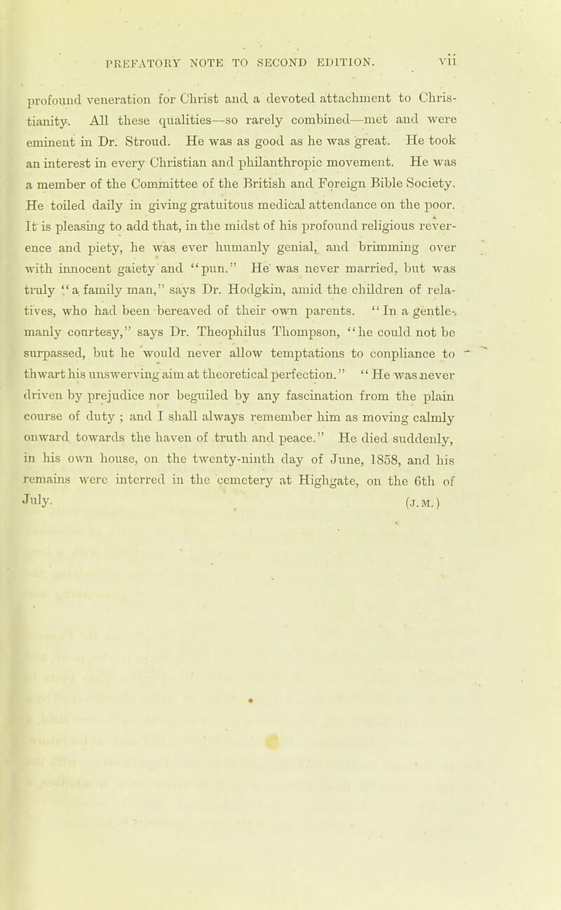 lirofouud veneration for Christ and a devoted attachment to Chrib- tianity. All these qualities—so rarely combined—met and were eminent in Dr. Strond. He was as good as he was great. He took an interest in every Christian and philanthropic movement. He was a member of the Cominittee of the British and Foreign Bible Society. He toiled daily in giving gratuitous medical attendance on the poor. It is pleasiaig to add that, in the midst of his profound religious rever- ence and piety, he was ever humanly genial, and brimming over with innocent gaiety and pun. He' was never married, but was truly a family man, says Dr. Hodgkin, amid the children of rela- tives, who had been bereaved of their -own j^arents.  In a gentle-, manly courtesy, says Dr. Theophilus Thompson, he could not be surpassed, but he would never allow temptations to conpliance to thwart his unswerving aim at theoretical perfection. '' He -was never driven by prejudice nor beguUed by any fascination from the plain course of dvity ; and I shall always remember him as moving calmly onward towards the haven of truth and peace. He died suddenly, in his own hoiise, on the twenty-ninth day of June, 1858, and his remains were interred in the cemetery at Highgate, on the 6tli of July- . (.j.M.)