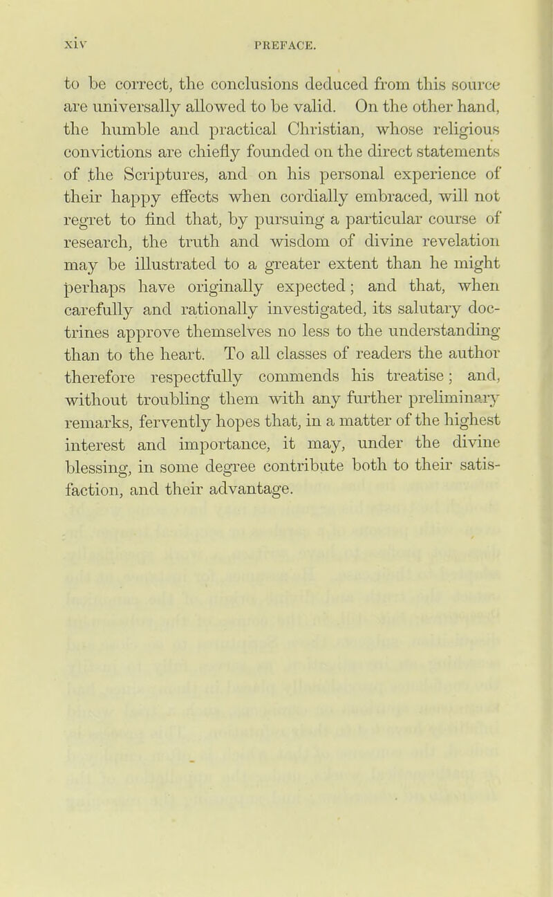 to be correct, the conclusions deduced from this source are universally allowed to be valid. On the other hand, the humble and practical Christian, whose religious convictions are chiefly founded on the direct statements of the Scriptures, and on his personal experience of their happy effects when cordially embraced, will not regret to find that, by pursuing a particular course of research, the truth and wisdom of divine revelation may be illustrated to a greater extent than he might perhaps have originally expected; and that, when carefully and rationally investigated, its salutary doc- trines approve themselves no less to the understanding than to the heart. To all classes of readers the author therefore respectfully commends his treatise; and, without troubling them with any further preliminary^ remarks, fervently hopes that, in a matter of the highest interest and importance, it may, under the divine blessing, in some degTee contribute both to their satis- faction, and their advantage.