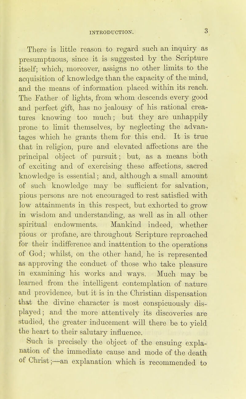 There is little reason to regard such an inquiry as presumptuous, since it is suggested by the Scriptui'e itself; which, moreover, assigns no other limits to the acquisition of knowledge than the capacity of the mind, and the means of information placed within its reach. The Father of lights, from whom descends every good and perfect gift, has no jealousy of his rational crea- tures knowing too much; but they are unhappily prone to hmit themselves, by neglecting the advan- tages which he grants them for this end. It is true that in religion, pure and elevated affections are the principal object of pursuit; but, as a means both of exciting and of exercising these affections, sacred knowledge is essential; and, although a small amount of such knowledge may be sufficient for salvation, pious persons are not encouraged to rest satisfied with low attainments in this respect, but exhorted to grow in wisdom and understanding, as well as in all other spiritual endowments. Mankind indeed, whether pious or profane, are throughout Scripture reproached for their indifference and inattention to the operations of God; whilst, on the other hand, he is represented as approving the conduct of those who take pleasm^e in examining his works and ways. Much may be learned from the intelligent contemplation of nature and providence, but it is in the Christian dispensation that the divine character is most conspicuously dis- played; and the more attentively its discoveries are studied, the greater inducement will there be to yield the heart to their salutaiy influence. Such is precisely the object of the ensuing expla- nation of the immediate cause and mode of the death of Christ;—an explanation which is recommended to