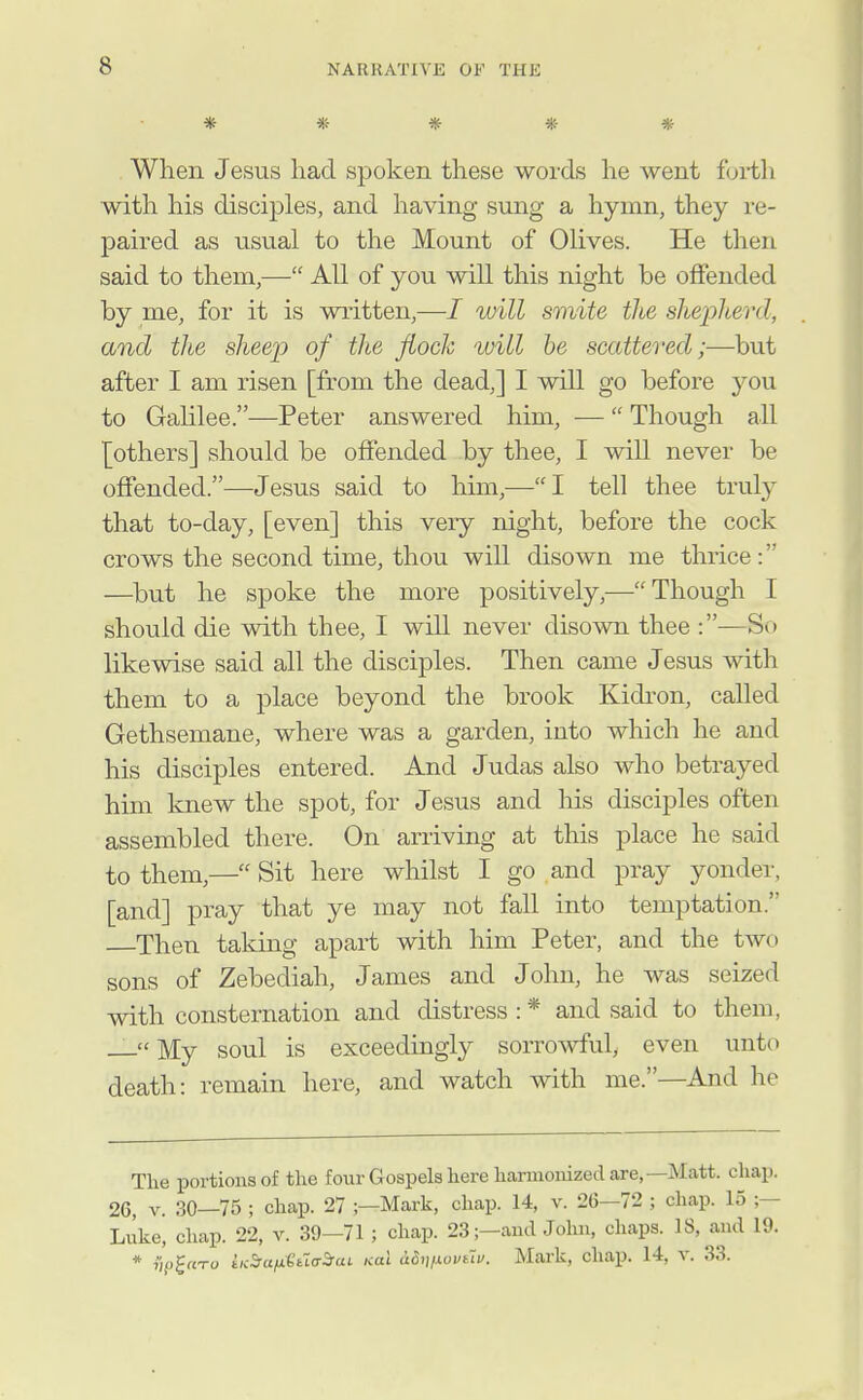 ***** When Jesus had spoken these words he went forth with his disciples, and having sung a hymn, they re- paired as usual to the Mount of Olives. He then said to them,— All of you will this night be offended by me, for it is written,—I uiill smite tlt£ sltepherd, and the sheep of the fioclc will he scattered;—but after I am risen [from the dead,] I will go before you to Galilee.—Peter answered him, — Though all {others] should be offended by thee, I will never be offended.—Jesus said to him,—I tell thee trul}^ that to-day, [even] this very night, before the cock crows the second time, thou will disown me thrice: —but he spoke the more positively,—Though I should die with thee, I wiU never diso^^al thee :—So likewise said all the disciples. Then came Jesus with them to a place beyond the brook Kidi'on, called Gethsemane, where was a garden, into which he and his disciples entered. And Judas also who betrayed him knew the spot, for Jesus and his disciples often assembled there. On arriving at this place he said to them,— Sit here whilst I go and pray yonder, [and] pray that ye may not fall into temptation. Then taking apart with him Peter, and the two sons of Zebediah, James and John, he was seized with consternation and distress : * and said to them, — My soul is exceedingly sorro^vful, even unto death: remain here, and watch with me.—And he Tlie portions of the four Gospels here harinoiiized are,—Matt. chap. 26, V. 30—75 ; chap. 27 ;—Mark, chap. 14, v. 26—72 ; chap. 15 ;— Luke, chap. 22, v. 39—71 ; chap. 23;-audJohn, chaps. 18, and 19. * 7')p£«To iKSianttidSfai. nal a5mxoviiv. Mark, chap. 14, V. 33.