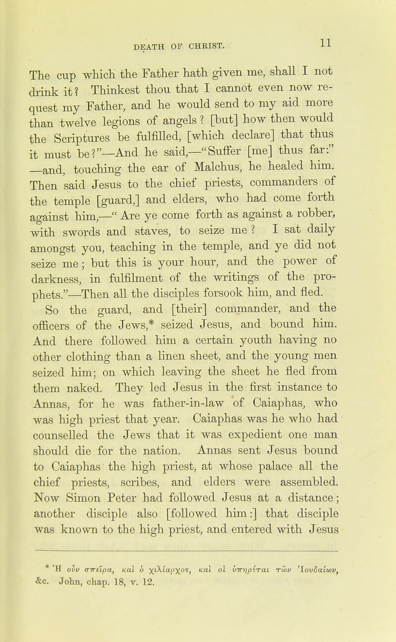 The cup which the Father hath given me, shall I not chink it? Thinkest thou that I cannot even now re- quest my Father, and he would send to my aid more than twelve legions of angels ? [but] how then would the Scriptures be fulfilled, [which declare] that thus it must be?—And he said,—Suffer [me] thus far: —and, touching the ear of Malchus, he healed him. Then said Jesus to the chief priests, commanders of the temple [guard,] and elders, who had come forth against him,— Are ye come forth as against a robber, with swords and staves, to seize me ? I sat daily amongst you, teaching in the temple, and ye did not seize me; but this is your hour, and the power of darkness, in fulfilment of the writings of the pro- phets.—Then all the disciples forsook him, and fled. So the guard, and [their] commander, and the officers of the Jews,* seized Jesus, and bound him. And there followed him a certain youth having no other clothing than a linen sheet, and the young men seized him; on which leaving the sheet he fled from them naked. They led Jesus in the fiivst instance to Annas, for he was father-in-law of Caiaphas, who was high priest that year. Caiaphas was he who had counselled the Jews that it was expedient one man should die for the nation. Annas sent Jesus bound to Caiaphas the high priest, at whose palace aU the chief priests, scribes, and elders were assembled. Now Simon Peter had followed Jesus at a distance; another disciple also [followed him:] that disciple was known to the high priest, and entered with Jesus * 'H OUV (TTTupa, Ktu !> )(t\ta}))fOS, icai oi virjipiTUL tcov 'louoaiwv, &c. John, chap. 18, v. 12.