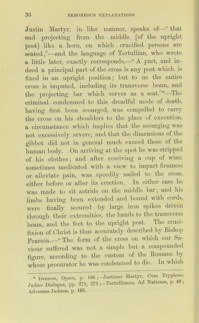 Justin Martyr, in like manner, speaks of— that end projecting from the middle [of the upright post] like a horn, on which crucified persons are seated;—and the language of Tertullian, who wrote a little later, exactly corresponds,—A part, and in- deed a principal part of the cross is any post which is fixed in an upright position; but to us the entire cross is imputed, including its transverse beam, and the projecting bar which serves as a seat.*—The ■criminal condemned to this di'eadful mode of death, having first been scourged, was compelled to cany the cross on his shoulders to the place of execution, a circumstance which implies that the scourging was not excessively severe, and that the dimensions of the gibbet did not in general much exceed those of the human body. On arriving at the spot he was stripped of his clothes; and after receiving a cup of wine, sometimes medicated with a -view to impart firmness or alleviate pain, was speedily nailed to the cross, either before or after its erection. In either case he was made to sit astride on the middle bar; and his limbs having been extended and bound with cords, were finally secured -by large iron spikes driven through their extremities, the hands to the transverse l)eam,''and the feet to the upright post. The cruci- fixion of Christ is thus accurately described by Bishop Pearson.— The form of the cross on which our Sa- viour suffered was not a simple but a compounded figure, according to the custom of the Romans by whose procurator he was condemned to die. In which * IrentBus, Opera, p. 166 ;-Justhms Martyi-, Cum Tryphonc Jud^eo Dialogus, pp. 271, 272 j-TertuUianus, Ad Nationes, p. 49; Adversus Judceos, p. 195.