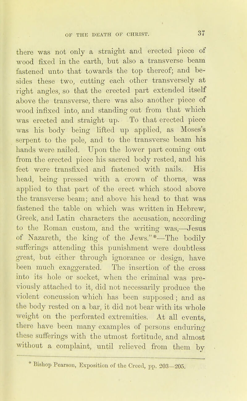 there was not only a straight and erected piece of wood fixed in the earth, but also a transverse beam fastened unto that towards the top thereof; and be- sides these two, cutting each other transversely at right angles, so that the erected part extended itself above the transverse, there was also another piece of wood infixed into, and standing out from that which was erected and straight up. To that erected piece was his body being lifted up applied, as Moses's serpent to the pole, and to the transverse beam his hands were nailed. Upon the lower part coming out from the erected piece his sacred body rested, and his feet were transfixed and fastened with nails. His head, being pressed with a crown of thorns, was applied to that part of the erect which stood above the transverse beam; and above his head to that was fastened the table on which was written in Hebrew, Greek, and Latin characters the accusation, according to the Roman custom, and the writing was,—Jesus of Nazareth, the king of the Jews.*—The bodily sufferings attending this punishment were doubtless gi'eat, but either through ignorance or design, have been much exaggerated. The insertion of the cross into its hole or socket, when the criminal was pre- viously attached to it, did not necessarily produce the violent concussion which has been supposed; and as the body rested on a bar, it did not bear with its whole weight on the perforated extremities. At all events, there have been many examples of persons enduring these sufferings with the utmost fortitude, and almost Avithout a complaint, until relieved from them by * Bishop Pearson, Exposition of the Creed, pp. 203—205.