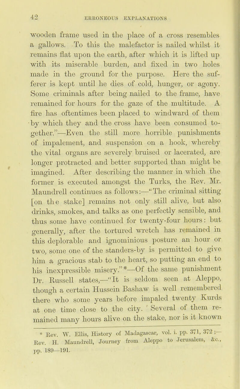 wooden frame used in tlie j)lace of a cross resembles a gallows. To this the malefactor is nailed whilst it remains flat npon the earth, after which it is lifted up with its miserable burden, and fixed in two holes made in the ground for the purpose. Here the suf- ferer is kept until he dies of cold, hunger, or agony. Some criminals after being nailed to the frame, have remained for hours for the gaze of the multitude. A fire has oftentimes been placed to windward of them by which they and the cross have been consumed to- gether.—Even the still more horrible punishments of impalement, and suspension on a hook, whereb}^ the vital organs are severely bruised or lacerated, are longer protracted and better supported than might be imagined. After describing the manner in which the former is executed amongst the Turks, the Kev. Mi-. Maundrell continues as follows:—The criminal sitting [on the stake] remains not only still alive, but also drinks, smokes, and talks as one perfectly sensible, and thus some have continued for twenty-four hours: but generally, after the tortured wretch has remained in this deplorable and ignominious postm-e an hour or two, some one of the standers-by is permitted to give him a gracious stab to the heart, so putting an end to his inexpressible misery.*—Of the same punishment Dr. Russell states,—It is seldom seen at Aleppo, though a certain Hussein Bashaw is well remembered there who some years before impaled twenty Kurds at one time close to the city. ' Several of them re- mained many hours alive on the stake, nor is it known * Rev. W. Ellis, History of Madagascai-, vol. i. pp. 371, 372 ;— Rev. H. Maundrell, Journey from Aleppo to .Jerusalem, &c., pp. 189—191.