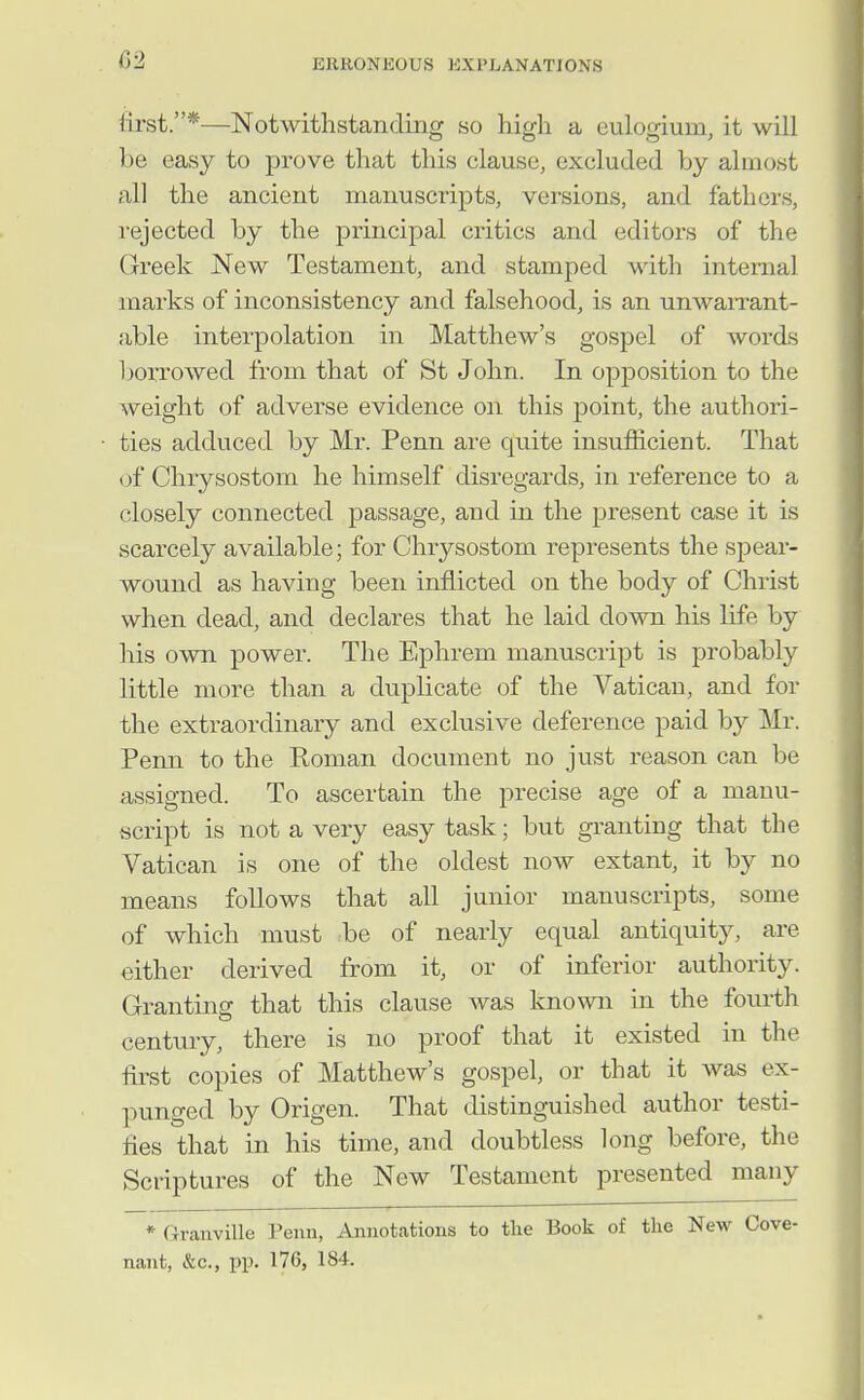 lirst.*—Notwithstanding so high a eulogium, it will be easy to prove that this clause, excluded by almost all the ancient manuscripts, versions, and fathers, rejected by the principal critics and editoi's of the Greek New Testament, and stamped with internal marks of inconsistency and falsehood, is an unwaiTant- able interpolation in Matthew's gospel of words borrovred from that of St John. In opposition to the weight of adverse evidence on this point, the authori- ties adduced by Mr. Penn are quite insufficient. That of Chrysostom he himself disregards, in reference to a closely connected passage, and in the present case it is scarcely available; for Chrysostom represents the spear- wound as having been inflicted on the body of Christ when dead, and declares that he laid down his life by his own power. The Ephrem manuscript is probably little more than a duplicate of the Vatican, and for the extraordinary and exclusive deference paid by Mr. Penn to the Roman document no just reason can be assigned. To ascertain the precise age of a manu- script is not a very easy task; but granting that the Vatican is one of the oldest now extant, it by no means follows that all junior manuscripts, some of which must be of nearly equal antiquity, are either derived from it, or of inferior authority. Granting that this clause was known in the fourth century, there is no proof that it existed in the first copies of Matthew's gospel, or that it was ex- punged by Origen. That distinguished author testi- fies that in his time, and doubtless long before, the Scriptures of the New Testament presented many * Granville Penn, Annotations to the Book of the New Cove- nant, &c., pp. 176, 184.