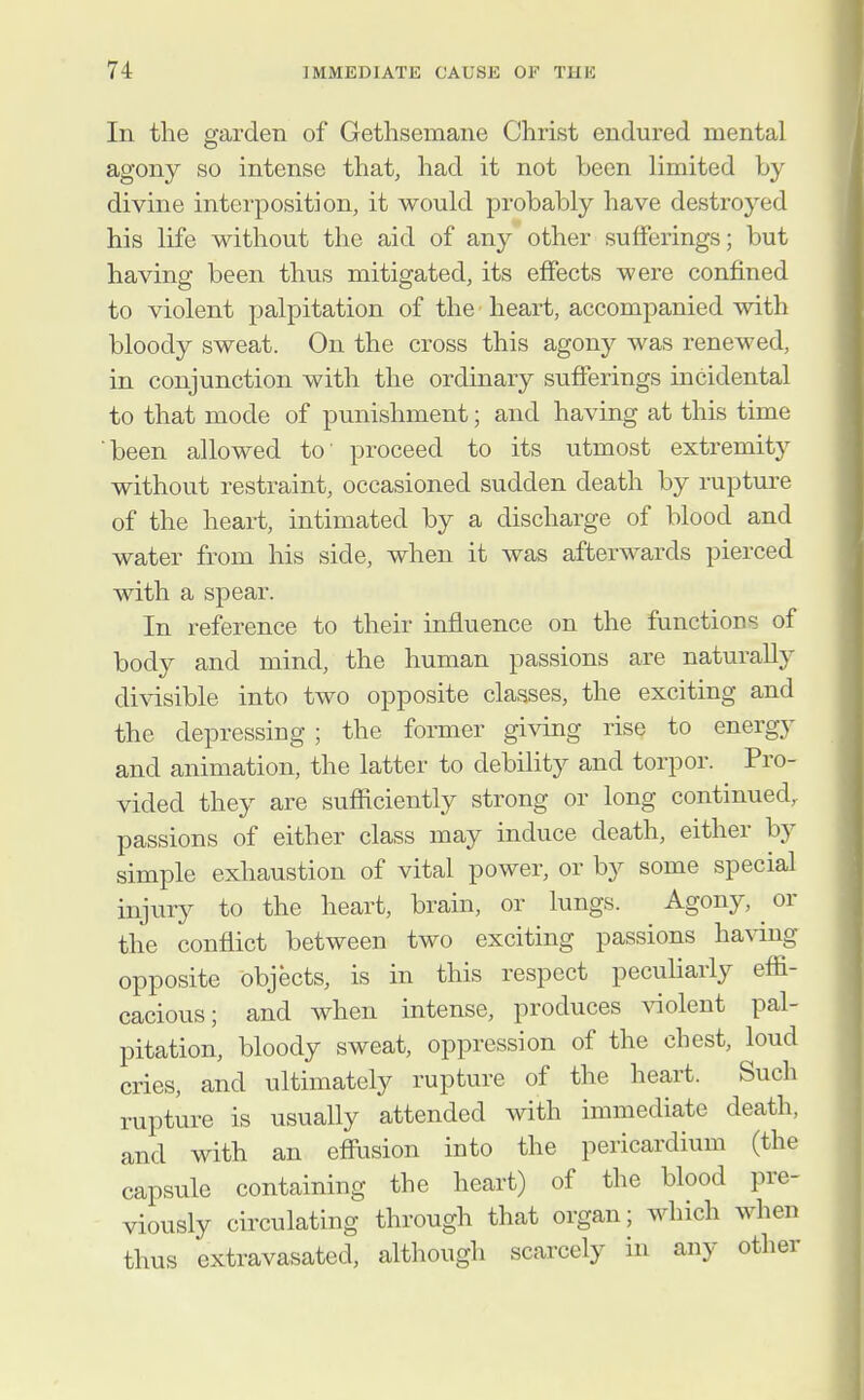 In the garden of Gethsemane Christ endured mental agony so intense that, had it not been limited by divine interposition, it would probably have destroyed his life without the aid of any other sufferings; but having been thus mitigated, its effects were confined to violent palpitation of the heart, accompanied with bloody sweat. On the cross this agony was renewed, in conjunction with the ordinary sufferings incidental to that mode of punishment; and having at this time been allowed to' proceed to its utmost extremity without restraint, occasioned sudden death by rupture of the heart, intimated by a discharge of blood and water from his side, when it was afterwards pierced with a spear. In reference to their influence on the functions of body and mind, the human passions are naturally divisible into two opposite classes, the exciting and the depressing ; the former giving rise to energy and animation, the latter to debility and torpor. Pro- vided they are sufficiently strong or long continued, passions of either class may induce death, either by simple exhaustion of vital power, or by some special injury to the heart, brain, or lungs. Agony, ^ or the conflict between two exciting passions having opposite objects, is in this respect pecuharly effi- cacious; and when intense, produces ^^olent pal- pitation, bloody sweat, oppression of the chest, loud cries, and ultimately rupture of the heart. Such rupture is usually attended with immediate death, and with an effusion into the pericardium (the capsule containing the heart) of the blood pre- viously circulating through that organ; which when thus extravasated, although scarcely in any other