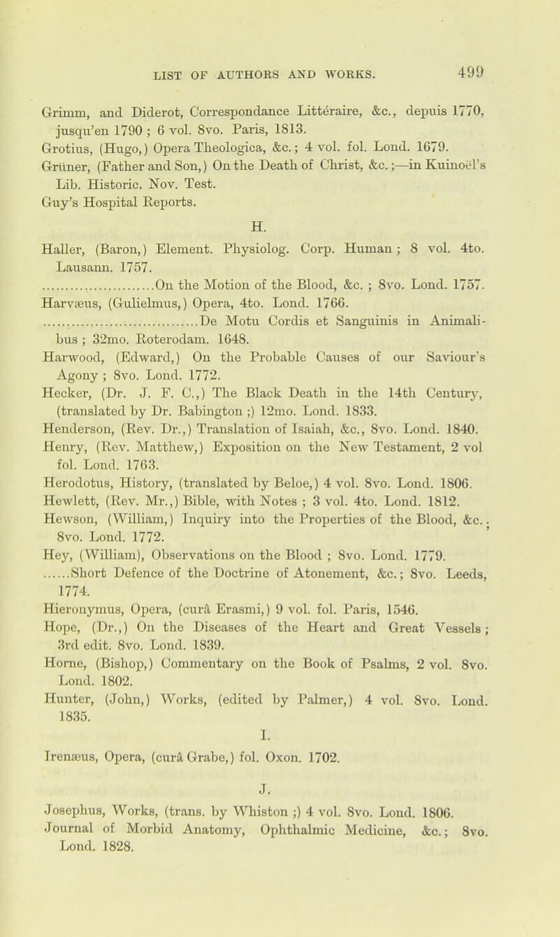 Grimm, and Diderot, Correspondance Litt^raire, &c., depuis 1770, jusqu'en 1790 ; 6 vol. 8vo. Paris, 1813. Grotius, (Hugo,) Opera Theologica, &c.; 4 vol. fol. Loud. 1679. Grivner, (Father and Son,) On the Death of Christ, &c.;—iaKuiaoel's Lib. Historic. Nov. Test. Guy's Hospital Reports. H. HaUer, (Baron,) Element. Physiolog. Corp. Human; 8 vol. 4to. Lausann. 1757. , On the Motion of the Blood, &c. ; 8vo. Lond. 1757. Harvseus, (Guliebnus,) Opera, 4to. Lond. 1766. De Motu Cordis et Sanguinis in Animali- bus; 32mo. E,oterodam. 1648. Harwood, (Edward,) On the Probable Causes of our Saviour's Agony ; 8vo. Lond. 1772. Hecker, (Dr. J. F. C.,) The Black Death in the 14th Century, (translated by Dr. Babiugtou ;) 12mo. Lond. 1833. Henderson, (Rev. Dr.,) Translation of Isaiah, &c., 8a''o. Lond. 1840. Henry, (Rev. Matthew,) Exposition on the New Testament, 2 vol fol. Lond. 1763. Herodotus, History, (translated by Beloe,) 4 vol. 8vo. Lond. 1806. Hewlett, (Rev. Mr.,) Bible, with Notes ; 3 vol. 4to. Lond. 1812. Hewson, (William,) Inquiry into the Properties of the Blood, &c.. 8vo. Lond. 1772. Hey, (William), Observations on the Blood ; 8vo. Lond. 1779. Short Defence of the Doctrine of Atonement, &c.; 8vo. Leeds, 1774. Hieronymus, Opera, (cur^ Erasmi,) 9 vol. fol. Paris, 1546. Hope, (Dr.,) On the Diseases of the Heart and Great Vessels; 3rd edit. 8vo. Lond. 1839. Home, (Bishop,) Commentary on the Book of Psalms, 2 vol. 8vo. Lond. 1802. Hunter, (John,) Works, (edited by Palmer,) 4 vol. 8vo. Lond. 1835. I. Irenseus, Opera, (curi, Grabe,) fol. Oxon. 1702. J. Josephus, Works, (trans, by Wliiston;) 4 vol. 8vo. Lond. 1806. Journal of Morbid Anatomy, Ophthalmic Medicine, &c.; 8vo.