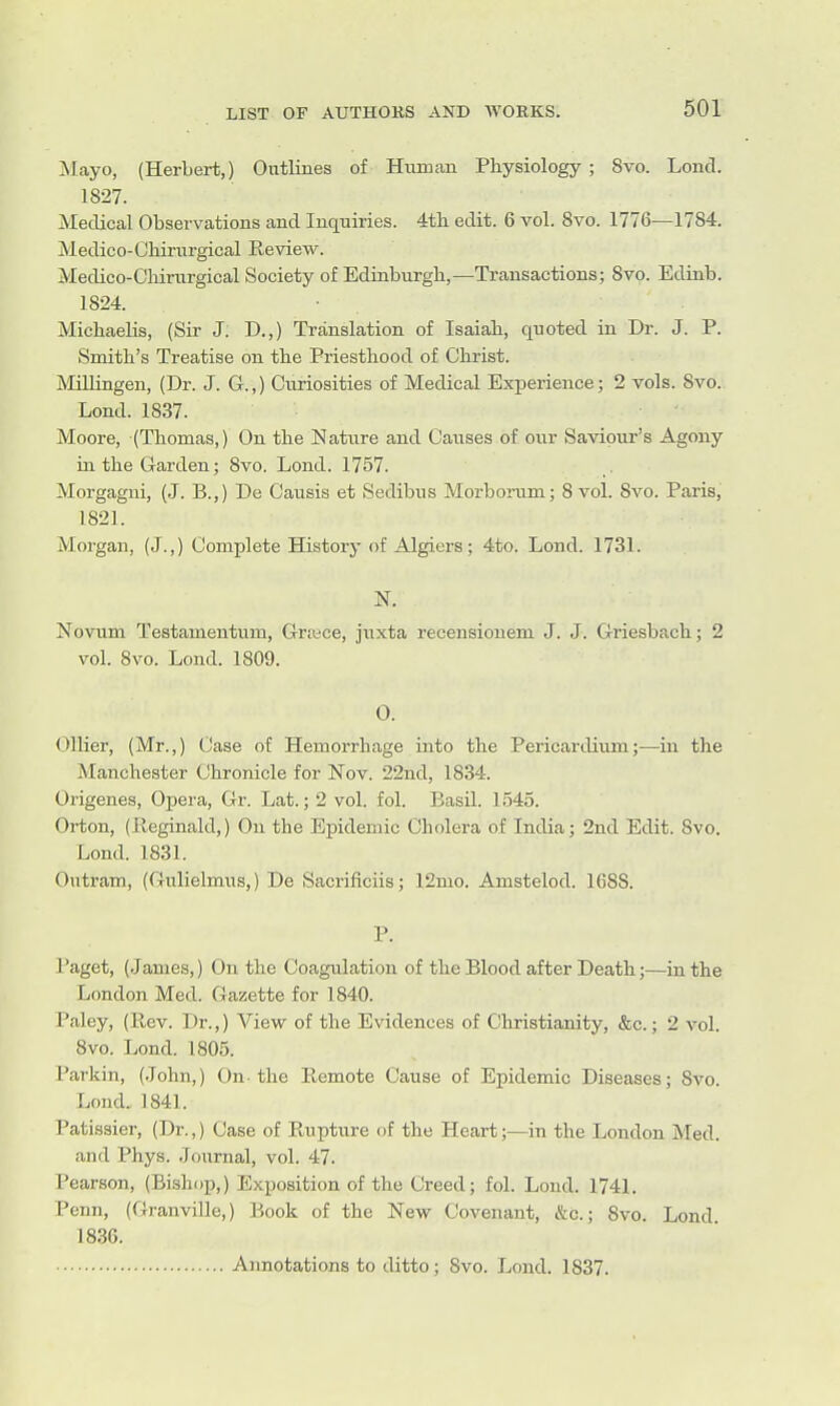 jSlayo, (Herbert,) Outlines of Human Physiology ; 8vo. Lend. 1827. Medical Observations and Inquiries. 4tli edit. 6 vol. 8vo. 1776—1784. Medico-Chirurgical Review. Medico-Cliirurgical Society of Edinburgh,—Transactions; 8vo. Edinb. 1824. MichaeUs, (Sir J. D.,) Translation of Isaiah, quoted in Dr. J. P. Smith's Treatise on the Priesthood of Christ. Millingen, (Dr. J. G.,) Curiosities of Medical Experience; 2 vols. 8vo. Lond. 1837. Moore, (Thomas,) On the Natiire and Causes of our Saviour's Agony in the Garden; 8vo. Lond. 1757. Morgagni, (.J. B.,) De Causis et Sedibus Morborum; 8 vol. 8vo. Paris, 1821. Morgan, (J.,) Complete History of Algiers; 4to. Lond. 1731. N. Xovum Testamentum, Grtece, juxta recensiouem J. J. Griesbach; 2 vol. 8vo. Lond. 1809. 0. Oilier, (Mr.,) Case of Hemorrhage into the Pericardium;—in the Manchester Chronicle for Nov. 22nd, 1834. Origenes, Opera, Gr. Lat.; 2 vol. fol. Basil. 1.545. Orton, (Reginald,) On the Epidemic Cholera of India; 2nd Edit. 8vo. Lond. 1831. Outram, (Gulielmus,) De Sacrificiis; 12mo. Amstelod. 1688. P. Paget, (.James,) On the Coagulation of the Blood after Death;—in the London Med. Gazette for 1840. Paley, (Rev. Dr.,) View of the Evidences of Christianity, &c.; 2 vol. Svo. Lond. 1805. Parkin, (.John,) On-the Remote Cause of Epidemic Diseases; Svo. Lond, 1841. Patissier, (Dr.,) Case of Rupture of the Heart;—in the London Med. and Phys. Journal, vol. 47. Pearson, (Bishop,) Exposition of the Creed; fol. Lond. 1741. Penn, (Granville,) Book of the New Covenant, &c.; Svo. Lond 1836. Annotations to ditto; Svo. Lond. 1837.