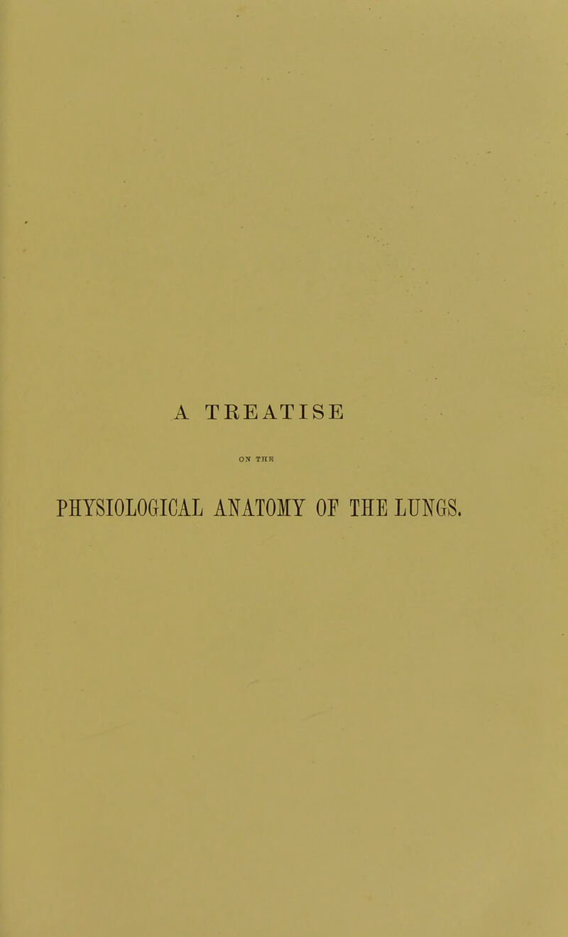 A TREATISE Oir THR PHYSIOLOGICAL AMTOMY OF THE LUNGS.