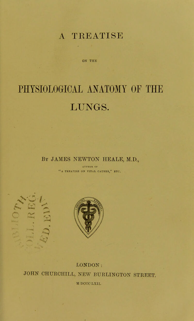 ON THE PHYSIOLOGICAL ANATOMY OF THE LUNGS. Br JAMES NEWTON HEALE, M.D., AHTHOB OF a. tbbatise on vital causes, btc. LONDON: JOHN CHURCHILL, NEW BURLINGTON STREET. M DCCC LXH.