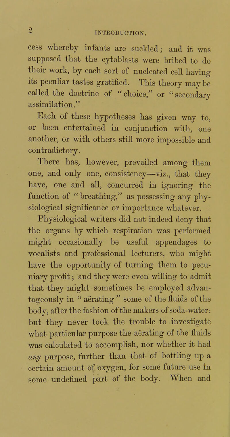 INTRODUCTION. cess whereby infants are suckled; and it was supposed that the cytoblasts were bribed to do their work, by each sort of nucleated cell having its peculiar tastes gratified. This theory may be called the doctrine of  choice, or  secondary assimilation. Each of these hypotheses has given way to, or been entertained in conjunction with, one another, or with others still more impossible and contradictory. There has, however, prevailed among them one, and only one, consistency—viz., that they have, one and all, concurred in ignoring the function of  breathing, as possessing any phy- siological significance or importance whatever. Physiological writers did not indeed deny that the organs by which respiration was performed might occasionally be useful appendages to vocalists and professional lecturers, who might have the opportunity of turning them to pecu- niary profit; and they were even willing to admit that they might sometimes be employed advan- tageously in  aerating  some of the fluids of the body, after the fashion of the makers of soda-water: but they never took the trouble to investigate what particular purpose the aerating of the fluids was calculated to accomplish, nor whether it had any purpose, further than that of bottling up a certain amount of oxygen, for some future use in some undefined part of the body. When and