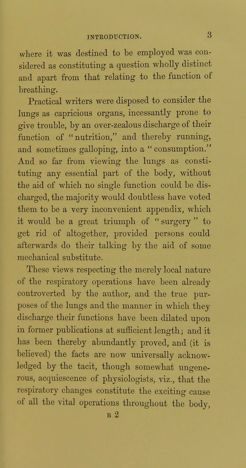 where it was destined to be employed was con- sidered as constituting a question wholly distinct and apart from that relating to the function of breathing. Practical writers were disposed to consider the lungs as capricious organs, incessantly prone to give trouble, by an over-zealous discharge of their function of nutrition, and thereby running, and sometimes galloping, into a  consumption. And so far from viewing the lungs as consti- tuting any essential part of the body, without the aid of which no single function could be dis- charged, the majority would doubtless have voted them to be a very inconvenient appendix, which it would be a great triumph of  surgery  to get rid of altogether, provided persons could afterwards do their talking by the aid of some mechanical substitute. These views respecting the merely local nature of the respiratory operations have been abeady controverted by the author, and the true pur- poses of the lungs and the manner in which they discharge their functions have been dilated upon in former publications at sufficient length; and it has been thereby abundantly proved, and (it is believed) the facts are now universally acknow- ledged by the tacit, though somewhat ungene- rous, acquiescence of physiologists, viz., that the respiratory changes constitute the exciting cause of all the vital operations throughout the body, B 2