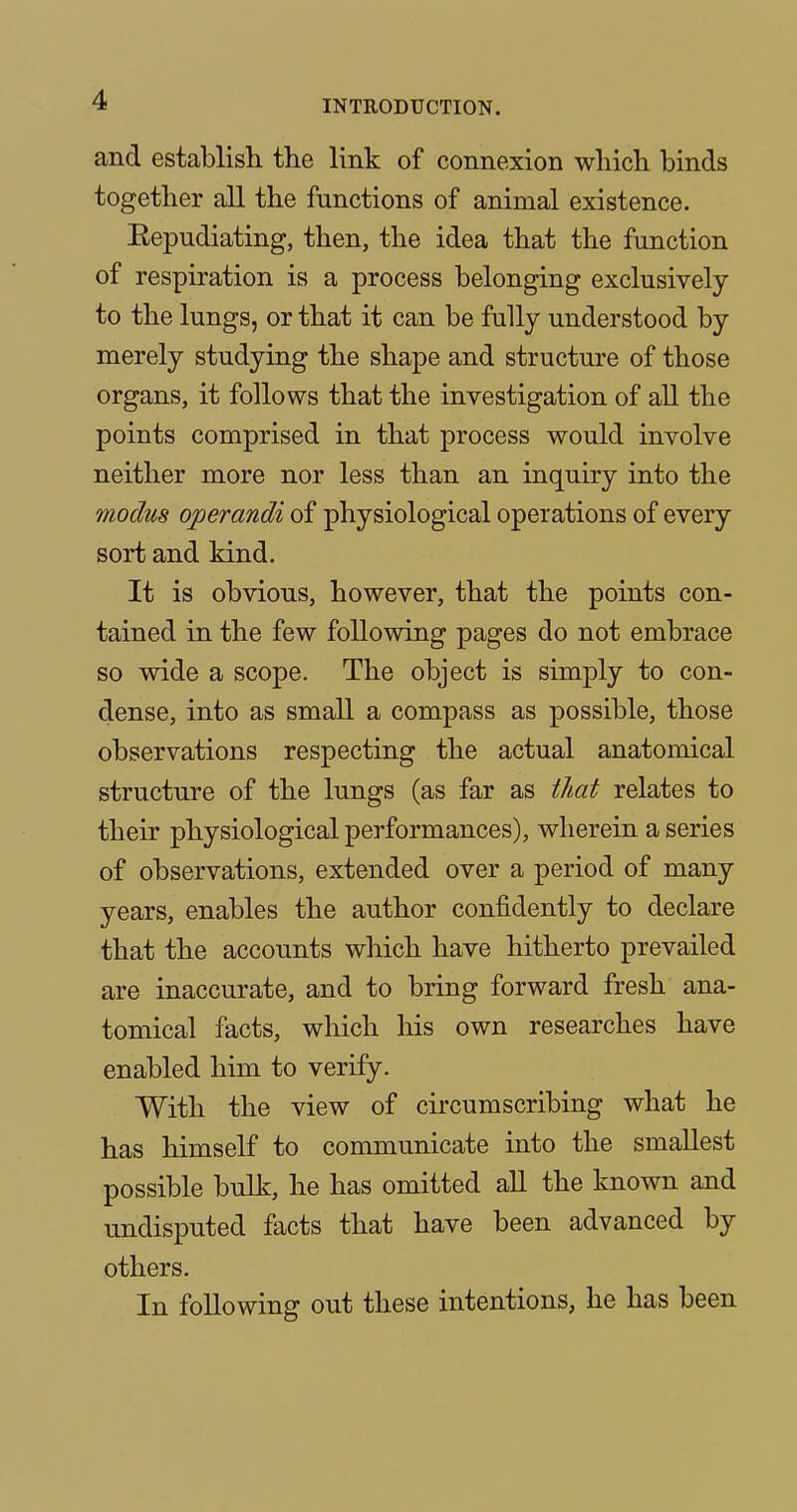 and establish the link of connexion which binds together all the functions of animal existence. Eepudiating, then, the idea that the function of respiration is a process belonging exclusively to the lungs, or that it can be fully understood by merely studying the shape and structure of those organs, it follows that the investigation of all the points comprised in that process would involve neither more nor less than an inquiry into the modus operandi of physiological operations of every sort and kind. It is obvious, however, that the points con- tained in the few following pages do not embrace so wide a scope. The object is simply to con- dense, into as small a compass as possible, those observations respecting the actual anatomical structure of the lungs (as far as that relates to their physiological performances), wherein a series of observations, extended over a period of many years, enables the author confidently to declare that the accounts which have hitherto prevailed are inaccurate, and to bring forward fresh ana- tomical facts, which his own researches have enabled him to verify. With the view of circumscribing what he has himself to communicate into the smallest possible bulk, he has omitted all the known and undisputed facts that have been advanced by others. In following out these intentions, he has been