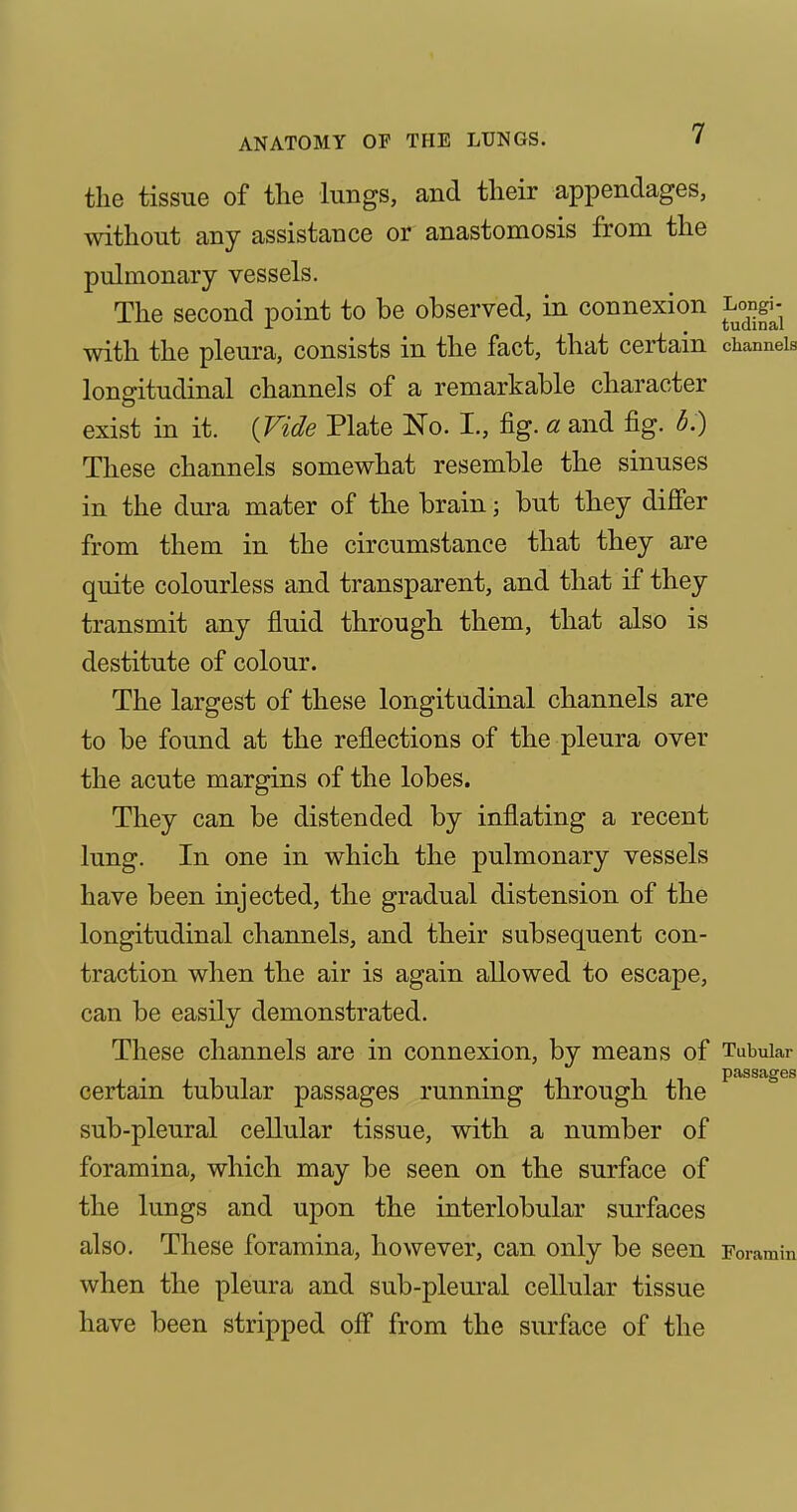 the tissue of the lungs, and their appendages, without any assistance or anastomosis from the pulmonary vessels. The second point to be observed, in connexion Lo^ng^ with the pleura, consists in the fact, that certain channels longitudinal channels of a remarkable character exist in it. {Vide Plate No. I., fig. a and fig. b.) These channels somewhat resemble the sinuses in the dura mater of the brain; but they differ from them in the circumstance that they are quite colourless and transparent, and that if they transmit any fluid through them, that also is destitute of colour. The largest of these longitudinal channels are to be found at the reflections of the pleura over the acute margins of the lobes. They can be distended by inflating a recent lung. In one in which the pulmonary vessels have been injected, the gradual distension of the longitudinal channels, and their subsequent con- traction when the air is again allowed to escape, can be easily demonstrated. These channels are in connexion, by means of Tubular certain tubular passages running through the ^ ^ sub-pleural cellular tissue, with a number of foramina, which may be seen on the surface of the lungs and upon the interlobular surfaces also. These foramina, however, can only be seen Foramin when the pleura and sub-pleural cellular tissue have been stripped off from the surface of the