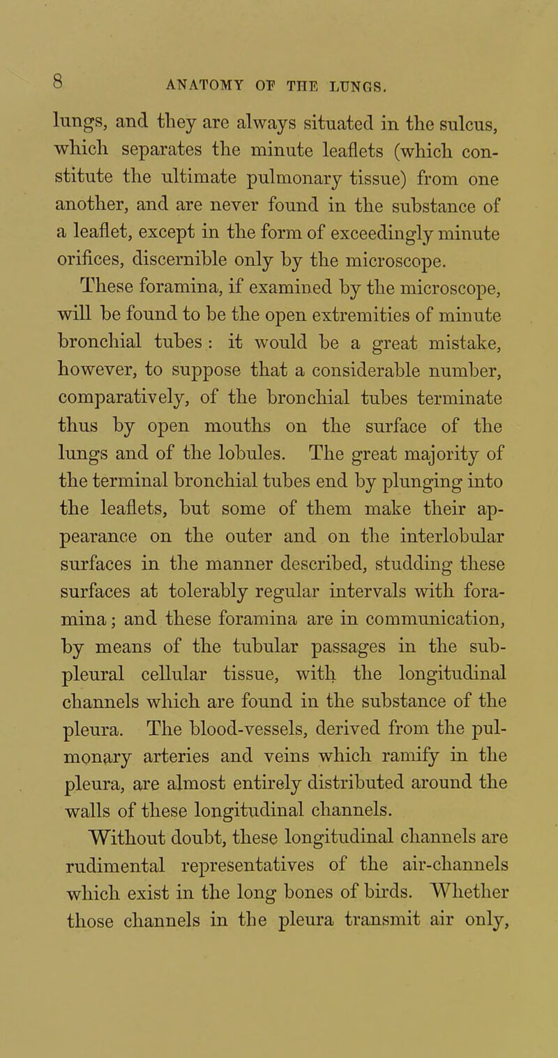 lungs, and they are always situated in the sulcus, which separates the minute leaflets (which con- stitute the ultimate pulmonary tissue) from one another, and are never found in the substance of a leaflet, except in the form of exceedingly minute orifices, discernible only by the microscope. These foramina, if examined by the microscope, will be found to be the open extremities of minute bronchial tubes : it would be a great mistake, however, to suppose that a considerable number, comparatively, of the bronchial tubes terminate thus by open mouths on the surface of the lungs and of the lobules. The great majority of the terminal bronchial tubes end by plunging into the leaflets, but some of them make their ap- pearance on the outer and on the interlobular surfaces in the manner described, studding these surfaces at tolerably regular intervals with fora- mina ; and these foramina are in communication, by means of the tubular passages in the sub- pleural cellular tissue, with the longitudinal channels which are found in the substance of the pleura. The blood-vessels, derived from the pul- monary arteries and veins which ramify in the pleura, are almost entirely distributed around the walls of these longitudinal channels. Without doubt, these longitudinal channels are rudimental representatives of the air-channels which exist in the long bones of birds. Whether those channels in the pleura transmit air only,