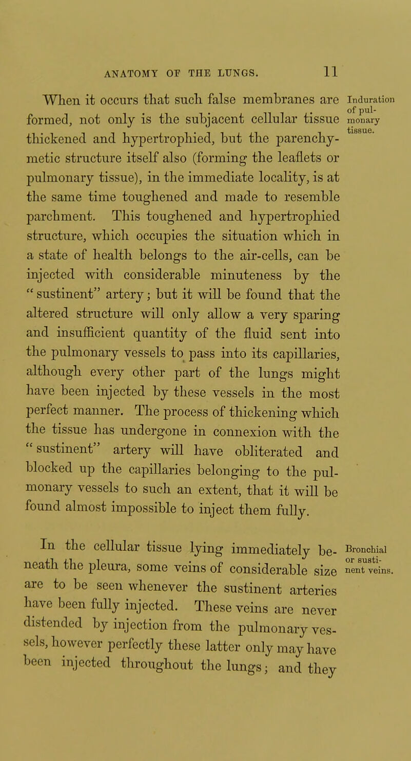 When it occurs that such false membranes are induration formed, not only is the subjacent cellular tissue monary thickened and hypertrophied, but the parenchy- metic structure itself also (forming the leaflets or pulmonary tissue), in the immediate locality, is at the same time toughened and made to resemble parchment. This toughened and hypertrophied structure, which occupies the situation which in a state of health belongs to the air-cells, can be injected with considerable minuteness by the  sustinent artery; but it will be found that the altered structure will only allow a very sparing and insuflScient quantity of the fluid sent into the pulmonary vessels to pass into its capillaries, although every other part of the lungs might have been injected by these vessels in the most perfect manner. The process of thickening which the tissue has undergone in connexion with the sustinent artery will have obhterated and blocked up the capillaries belonging to the pul- monary vessels to such an extent, that it will be found almost impossible to inject them fully. In the cellular tissue lying immediately be- bronchial neath the pleura, some veins of considerable size ^enTveins, are to be seen whenever the sustinent arteries have been fully injected. These veins are never distended by injection from the pulmonary ves- sels, however perfectly these latter only may have been injected throughout the lungs; and they