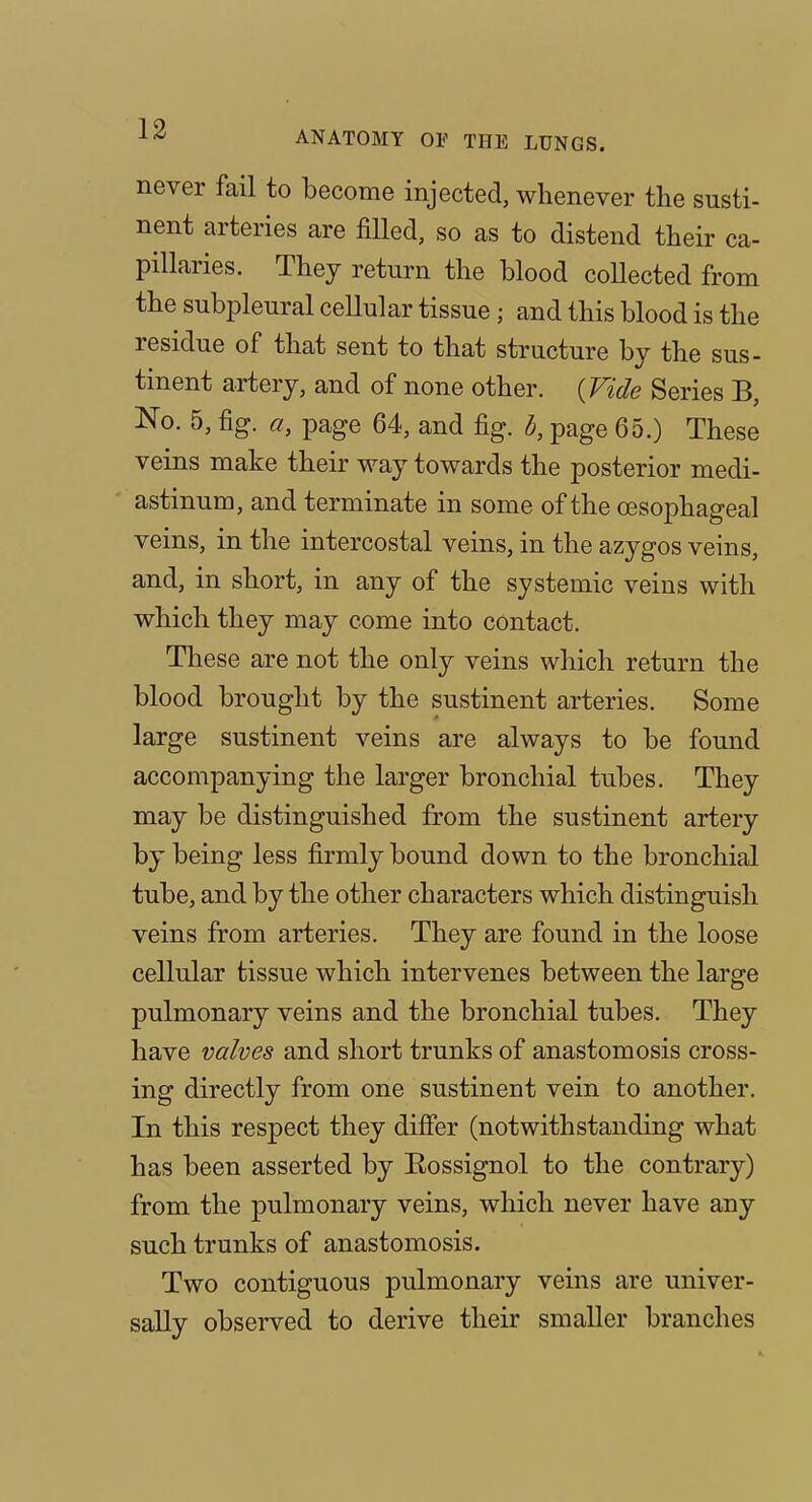 never fail to become injected, whenever the susti- nent arteries are fiUed, so as to distend their ca- pillaries. They return the blood collected from the subpleural cellular tissue; and this blood is the residue of that sent to that structure by the sus- tinent artery, and of none other. {Vide Series B, No. 5, fig. a, page 64, and fig. d, page 65.) These veins make their way towards the posterior medi- ' astinum, and terminate in some of the oesophageal veins, in the intercostal veins, in the azygos veins, and, in short, in any of the systemic veins with which they may come into contact. These are not the only veins which return the blood brought by the sustinent arteries. Some large sustinent veins are always to be found accompanying the larger bronchial tubes. They may be distinguished from the sustinent artery by being less firmly bound down to the bronchial tube, and by the other characters which distinguish veins from arteries. They are found in the loose cellular tissue which intervenes between the large pulmonary veins and the bronchial tubes. They have valves and short trunks of anastomosis cross- ing directly from one sustinent vein to another. In this respect they differ (notwithstanding what has been asserted by Rossignol to the contrary) from the pulmonary veins, which never have any such trunks of anastomosis. Two contiguous pulmonary veins are univer- sally observed to derive their smaller branches