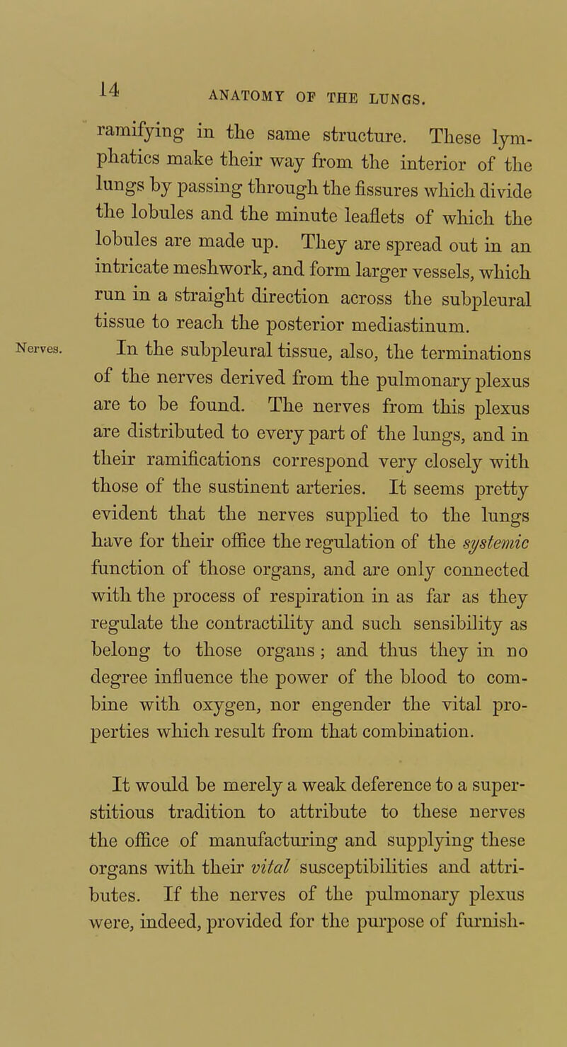 ramifying in the same structure. These lym- phatics make their way from the interior of the lungs by passing through the fissures which divide the lobules and the minute leaflets of which the lobules are made up. They are spread out in an intricate meshwork, and form larger vessels, which run in a straight direction across the subpleural tissue to reach the posterior mediastinum. In the subpleural tissue, also, the terminations of the nerves derived from the pulmonary plexus are to be found. The nerves from this plexus are distributed to every part of the lungs, and in their ramifications correspond very closely with those of the sustinent arteries. It seems pretty evident that the nerves supplied to the lungs have for their office the regulation of the si/stemic function of those organs, and are only connected with the process of respiration in as far as they regulate the contractility and such sensibiHty as belong to those organs; and thus they in no degree influence the power of the blood to com- bine with oxygen, nor engender the vital pro- perties which result from that combination. It would be merely a weak deference to a super- stitious tradition to attribute to these nerves the office of manufacturing and supplying these organs with their vital susceptibilities and attri- butes. If the nerves of the j)iilnionary plexus were, indeed, provided for the purpose of furnish-