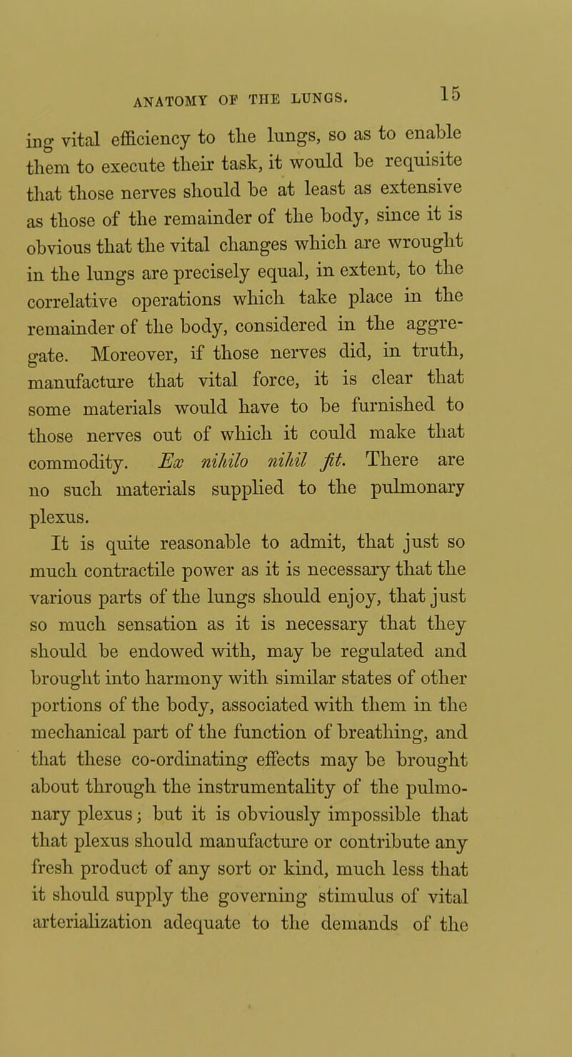 ing vital efficiency to the lungs, so as to enable them to execute their task, it would be requisite that those nerves should be at least as extensive as those of the remainder of the body, since it is obvious that the vital changes which are wrought in the lungs are precisely equal, in extent, to the correlative operations which take place in the remainder of the body, considered in the aggre- gate. Moreover, if those nerves did, in truth, manufacture that vital force, it is clear that some materials would have to be furnished to those nerves out of which it could make that commodity. Ew nihilo niJdl fit. There are no such materials supplied to the pulmonary plexus. It is quite reasonable to admit, that just so much contractile power as it is necessary that the various parts of the lungs should enjoy, that just so much sensation as it is necessary that they should be endowed with, may be regulated and brought into harmony with similar states of other portions of the body, associated with them in the mechanical part of the function of breathing, and that these co-ordinating effects may be brought about through the instrumentality of the pulmo- nary plexus; but it is obviously impossible that that plexus should manufacture or contribute any fresh product of any sort or kind, much less that it should supply the governing stimulus of vital arterialization adequate to the demands of the