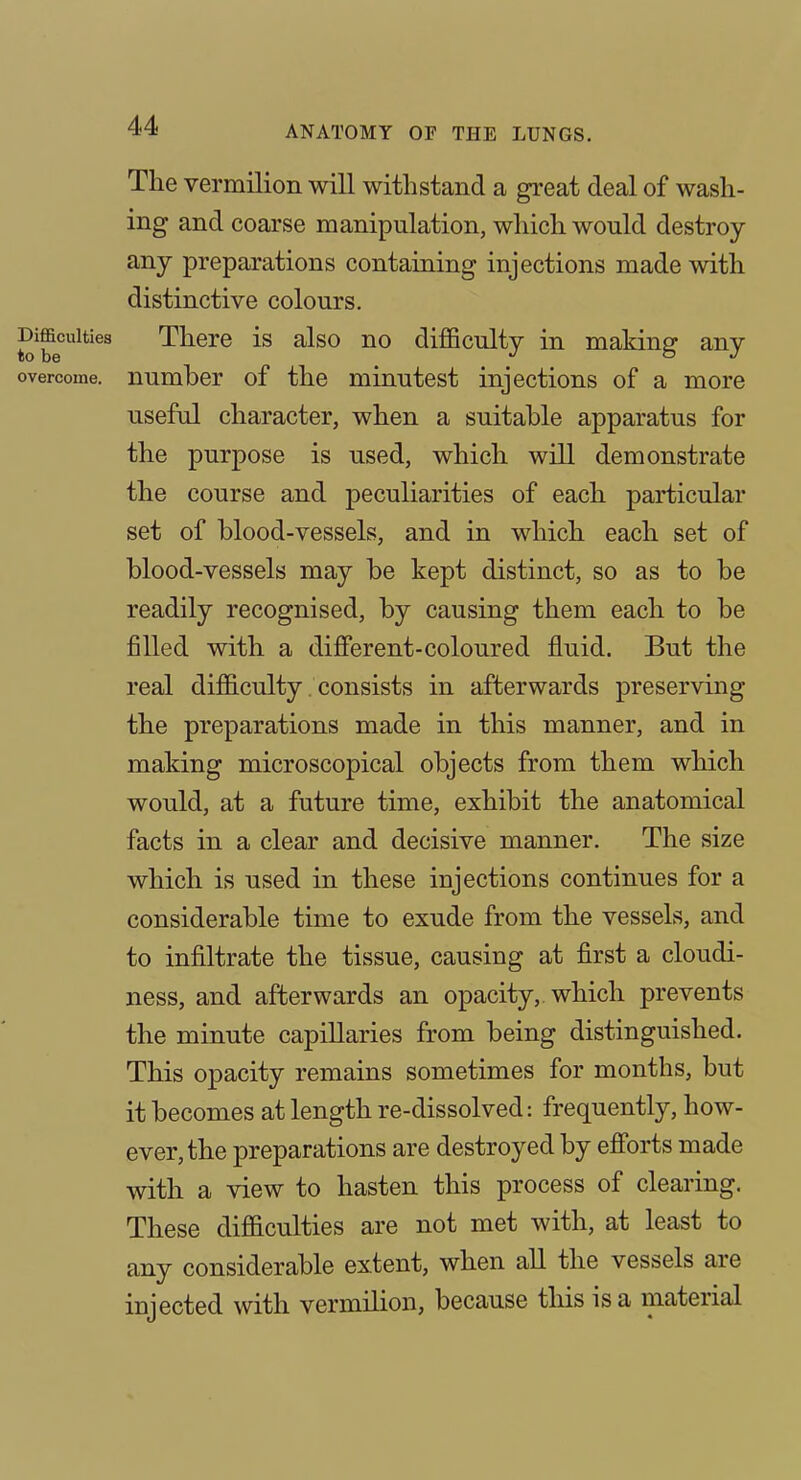 The vermilion will withstand a great deal of wash- ing and coarse manipulation, which would destroy- any preparations containing injections made with distinctive colours. There is also no difficulty in making any number of the minutest injections of a more useful character, when a suitable apparatus for the purpose is used, which will demonstrate the course and peculiarities of each particular set of blood-vessels, and in which each set of blood-vessels may be kept distinct, so as to be readily recognised, by causing them each to be filled with a dijfferent-coloured fluid. But the real difficulty consists in afterwards preserving the preparations made in this manner, and in making microscopical objects from them which would, at a future time, exhibit the anatomical facts in a clear and decisive manner. The size which is used in these injections continues for a considerable time to exude from the vessels, and to infiltrate the tissue, causing at first a cloudi- ness, and afterwards an opacity, which prevents the minute capillaries from being distinguished. This opacity remains sometimes for months, but it becomes at length re-dissolved: frequently, how- ever, the preparations are destroyed by efi'orts made with a view to hasten this process of clearing. These difficulties are not met with, at least to any considerable extent, when all the vessels are injected with vermilion, because this is a material