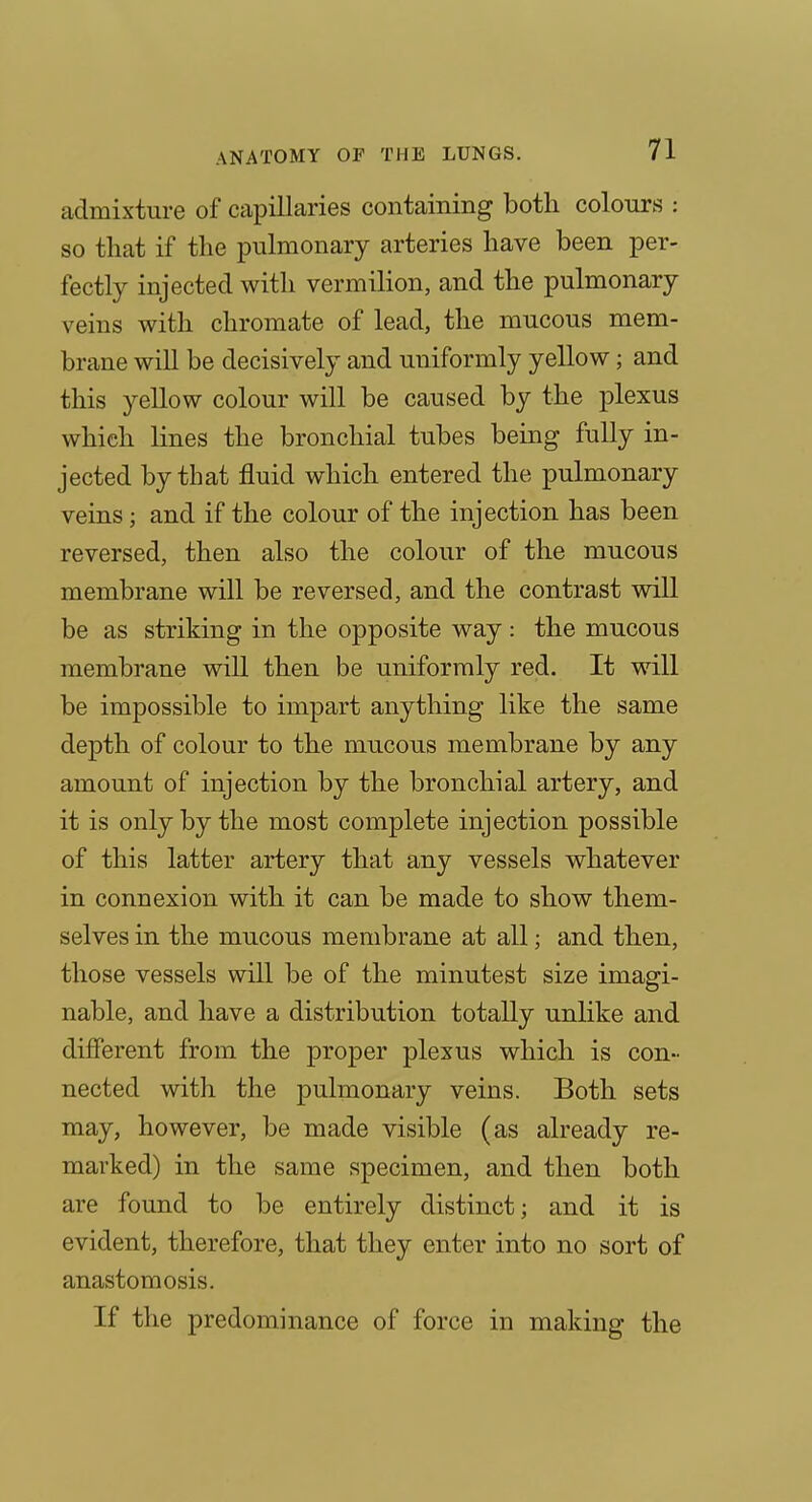 admixture of capillaries containing both colours : so that if the pulmonary arteries have been per- fectly injected with vermilion, and the pulmonary veins with chromate of lead, the mucous mem- brane will be decisively and uniformly yellow; and this yellow colour will be caused by the plexus which lines the bronchial tubes being fully in- jected by that fluid which entered the pulmonary veins; and if the colour of the injection has been reversed, then also the colour of the mucous membrane will be reversed, and the contrast will be as striking in the opposite way: the mucous membrane will then be uniformly red. It will be impossible to impart anything like the same depth of colour to the mucous membrane by any amount of injection by the bronchial artery, and it is only by the most complete injection possible of this latter artery that any vessels whatever in connexion with it can be made to show them- selves in the mucous membrane at all; and then, those vessels will be of the minutest size imagi- nable, and have a distribution totally unlike and different from the proper plexus which is con- nected with the pulmonary veins. Both sets may, however, be made visible (as already re- marked) in the same specimen, and then both are found to be entirely distinct; and it is evident, therefore, that they enter into no sort of anastomosis. If the predominance of force in making the