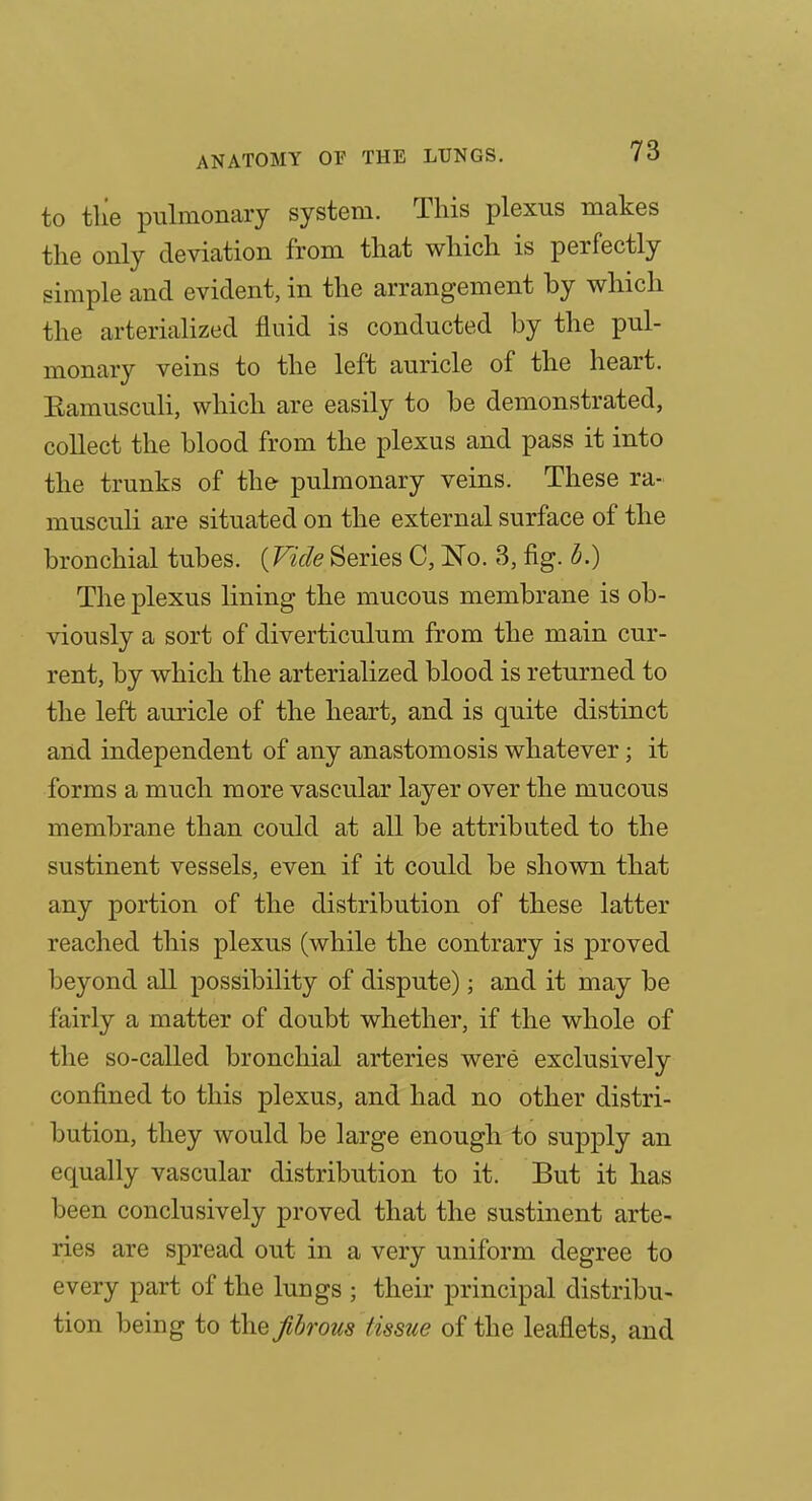 to tlie pulmonary system. This plexus makes tlie only deviation from that which is perfectly simple and evident, in the arrangement by which the arteriahzed fluid is conducted by the pul- monary veins to the left auricle of the heart. Bamusculi, which are easily to be demonstrated, collect the blood from the plexus and pass it into the trunks of the pulmonary veins. These ra- musculi are situated on the external surface of the bronchial tubes. {Vide Series C, No. 3, fig. b.) The plexus lining the mucous membrane is ob- viously a sort of diverticulum from the main cur- rent, by which the arterialized blood is returned to the left auricle of the heart, and is quite distinct and independent of any anastomosis whatever; it forms a much more vascular layer over the mucous membrane than could at all be attributed to the sustinent vessels, even if it could be shown that any portion of the distribution of these latter reached this plexus (while the contrary is proved beyond all possibility of dispute); and it may be fairly a matter of doubt whether, if the whole of the so-called bronchial arteries were exclusively confined to this plexus, and had no other distri- bution, they would be large enough to supply an equally vascular distribution to it. But it has been conclusively proved that the sustinent arte- ries are spread out in a very uniform degree to every part of the lungs ; their principal distribu- tion being to the fibrous tissue of the leaflets, and