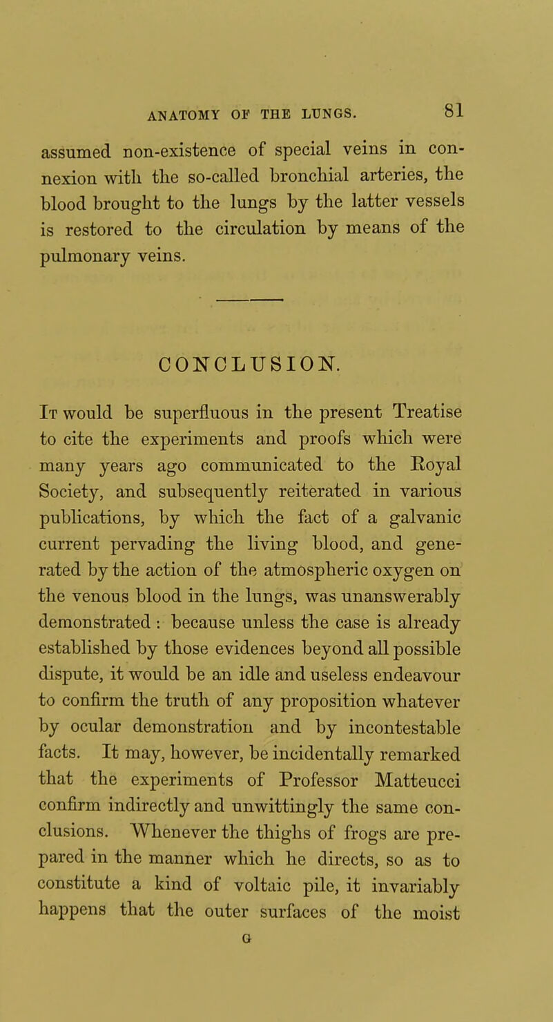 assumed non-existence of special veins in con- nexion with the so-called bronchial arteries, the blood brought to the lungs by the latter vessels is restored to the circulation by means of the pulmonary veins. CONCLUSION. It would be superfluous in the present Treatise to cite the experiments and proofs which were many years ago communicated to the Royal Society, and subsequently reiterated in various publications, by which the fact of a galvanic current pervading the living blood, and gene- rated by the action of the atmospheric oxygen on the venous blood in the lungs, was unanswerably demonstrated : because unless the case is already established by those evidences beyond all possible dispute, it would be an idle and useless endeavour to confirm the truth of any proposition whatever by ocular demonstration and by incontestable facts. It may, however, be incidentally remarked that the experiments of Professor Matteucci confirm indirectly and unwittingly the same con- clusions. Whenever the thighs of frogs are pre- pared in the manner which he directs, so as to constitute a kind of voltaic pile, it invariably happens that the outer surfaces of the moist o