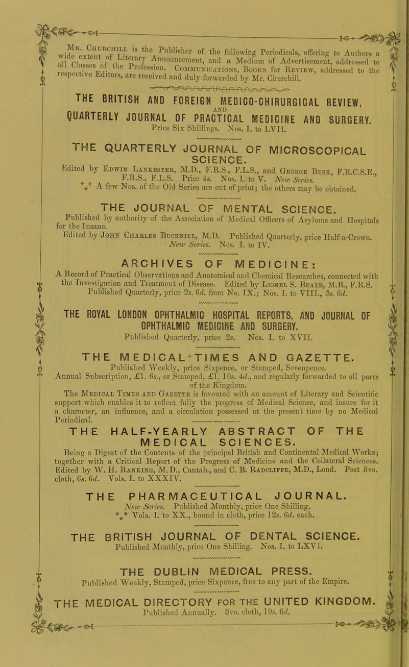 ~£H }«- widJ ox^M f f T ; P-W.Bhor of the Ibllowbg Periodicals, offering to Authors a « ac extent ot Litei-ary Announcement, and a Medium of Advertisement, addressed to relnn^Hvl'ViV ' COMMUNICATIONS, BooKs for REVIEW, addressed to the 1 espoct.ve Editors, are received and duly forwarded by Mr. Churchill. THE BRITISH AND FOREIGN MEDICO-CHIRURGICAL REVIEW, AND QUARTERLY JOURNAL OF PRACTICAL MEDICINE AND SURGERY. Price Six Shillings. Nos. I. to LVII. THE QUARTERLY JOURNAL OF MICROSCOPICAL SCIENCE. Edited by Edwin Lankestee, M.D., F.R.S., F.L.S., and George Busk, F.R.C.S.E., F.R.S., F.L.S. Price 4s. Nos. I. to V. Ntw Series. ' A few Nos. of the Old Series are out of print; the others may be obtained. * * * THE JOURNAL OF MENTAL SCIENCE. Published by authority of the Association of Medical Officers of Asylums and Hospitals for the Insane. Edited by John Charles Bucknill, M.D. Published Quarterly, price Half-a-Crown. JVeiv Series. Nos. I. to IV. ARCHIVES OF MEDICINE: A Record of Practical Observations and Anatomical and Chemical Researches, connected with the Investigation and Treatment of Disease. Edited by Lionel S. Beale, M.B., F.R.S. Published Quarteriy, price 2s. 6d. from No. IX.; Nos. I. to VIII., 3s. 6d. THE ROYAL LONDON OPHTHALMIC HOSPITAL REPORTS, AND JOURNAL OF OPHTHALMIC MEDICINE AND SURGERY. Published Quarterly, price 2s. Nos. I. to XVII. THE MEDICAL-TIMES AND GAZETTE. Published Weekly, price Sixpence, or Stamped, Sevenpence. Annual Subscription, £1. Gs., or Stamped, £1. 10s. id., and regularly forwarded to all parts of the Kingdom. The Medical Times and Gazette is favoured with an amount of Literary and Scientific support which enables it to reflect fully the progress of Medical Science, and insure for it a character, an influence, and a circulation possessed at the present time by no Medical Periodical. — , THE HALF-YEARLY ABSTRACT OF THE MEDICAL SCIENCES. Being a Digest of the Contents of the principal British and Continental Medical Works; together with a Critical Report of the Progress of Medicine and the Collateral Sciences. Edited by W. H. Ranking, M.D., Cantab., and C. B. Radoliffe, M.D., Lond. Post 8vo. cloth, 6s. 6d. Vols. I. to XXXIV. THE PHARMACEUTICAL JOURNAL. New Series. Published Monthly, price One Shilling. %* Vols. I. to XX., bound in cloth, price 12s. 6d. each. THE BRITISH JOURNAL OF DENTAL SCIENCE. Published Monthly, price One Shilling. Nos. I. to LXVl. THE DUBLIN MEDICAL PRESS. Published M^eekly, Stamped, price Sixpence, free to any pai-t of the Empire. THE MEDICAL DIRECTORY FOR THE UNITED KINGDOM. Published Annually. 8vo. cloth, 10s. Qd. : 3-e-^^>