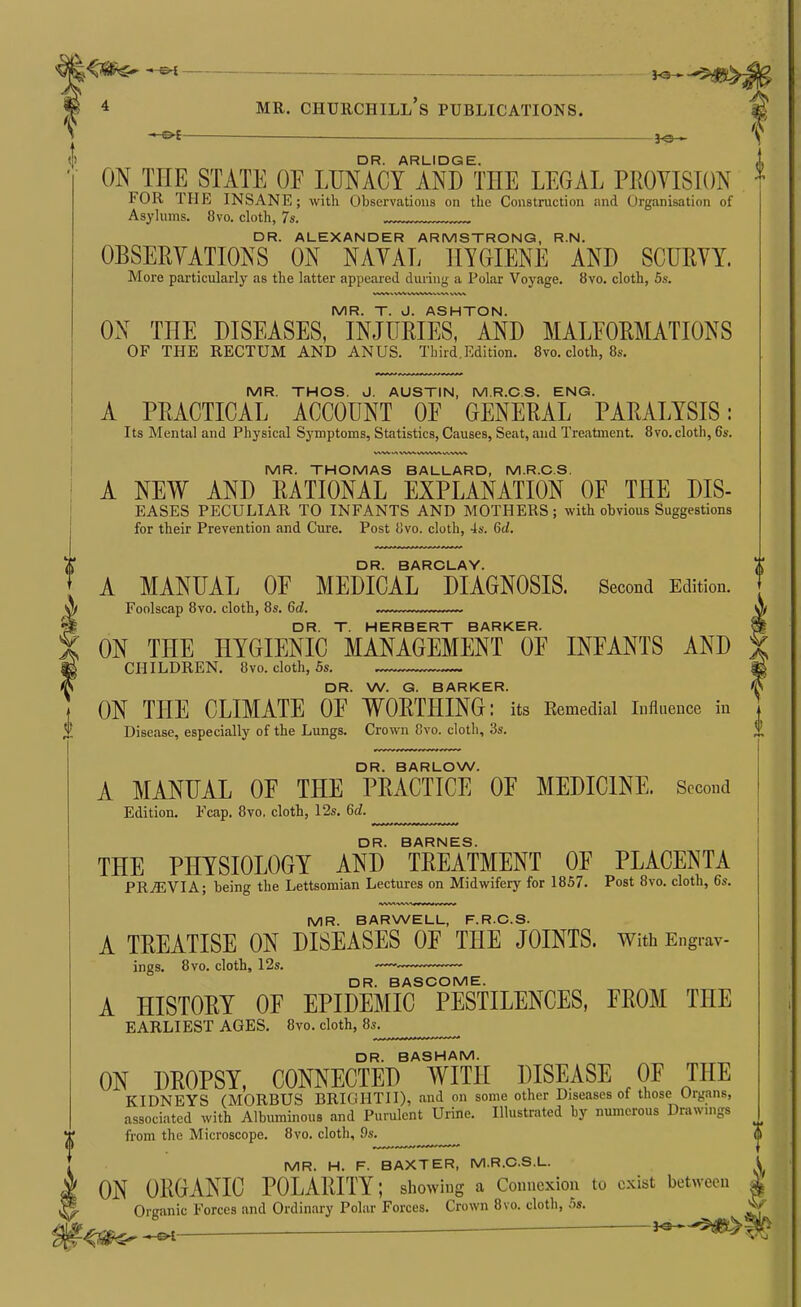 — DR. ARLIDGE. ON THE STATE OP LUNACY AND THE LEGAL PROYISION FOR THE INSANE; with Observations on the Construction and Organisation of Asylums. 8vo. clotli, 7s. DR. ALEXANDER ARMSTRONG, R.N. OBSERVATIONS ON NAYAL HYOIENE AND SCURYY. More particularly as the latter appeared during a Polar Voyage. 8vo. cloth, 5s. MR. T. J. ASHTON. ON THE DISEASES, INJURIES, AND MALFORMATIONS OF THE RECTUM AND ANUS. Third.Edition. 8vo. cloth, 8s. MR. THOS. J. AUSTIN, M.R.C.S. ENG. A PRACTICAL ACCOUNT OF GENERAL PARALYSIS: Its Mental and Physical Symptoms, Statistics, Causes, Seat, and Treatment. 8vo.cloth, 6s. 0 MR. THOMAS BALLARD, M.R.C.S. A NEW AND RATIONAL EXPLANATION OF THE DIS- EASES PECULIAR TO INFANTS AND MOTHERS; with ohvious Suggestions for their Prevention and Cure. Post iJvo. cloth, 4s. 5d. DR. BARCLAY. A MANUAL OF MEDICAL DIAGNOSIS. Second Edition. Foolscap 8vo. cloth, 8s. 6d. . DR. T. HERBERT BARKER. ON THE HYGIENIC MANAGEMENT OF INFANTS AND CHILDREN. 8vo. cloth, 5s. DR. W. G. BARKER. ON THE CLIMATE OF WORTHING: its Remedial influence in Disease, especially of the Lungs. Crown 8vo. cloth, 3s. DR. BARLOW. A MANUAL OF THE PRACTICE OF MEDICINE. Second Edition. Fcap. 8vo, cloth, 12s, M. DR. BARNES. THE PHYSIOLOGY AND TREATMENT OF PLACENTA PRiEVIA; being the Lettsomian Lectures on Midwifery for 1857. Post 8vo. cloth, 6s. MR. BARWELL, F.R.C.S. A TREATISE ON DISEASES OF THE JOINTS. With Engrav- ings. 8vo. cloth, 12s. —~ DR. BASCOME. A HISTORY OF EPIDEMIC PESTILENCES, FROM THE EARLIEST AGES. 8yo. cloth, 8s. DR. BASHAM. ON DROPSY, CONNECTED WITH DISEASE OF THE KIDNEYS (MORBUS BRIGHTII), and on some other Diseases of those Organs, associated with Albuminous and Purulent Urine. Illustrated by numerous Drawmgs from the Microscope. 8vo. cloth, 9s. MR. H. F. BAXTER, M.R.C.S.L. 1 ON ORGANIC POLARITY; showing a Connexion to exist between 1 Oriranic Forces and Ordinary Polar Forces. Crown 8vo. cloth, 5s. V L,- ^