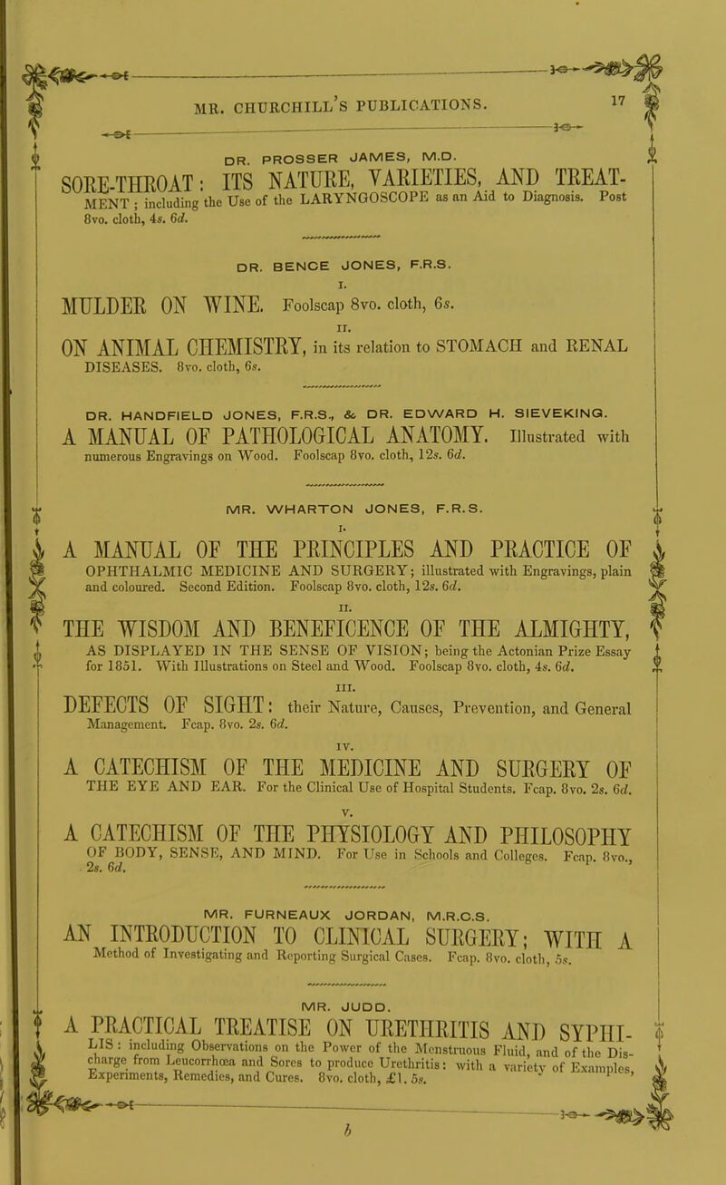 1^6^*^ MR. Churchill's publications. i7 m ^ ~ ^ ] k DR. PROSSER JAMES, M.D. SORE-THROAT: ITS NATURE, VARIETIES, AND TREAT- MENT ; including the Use of the LARYNGOSCOPE as an Aid to Diagnosis. Post 8vo, cloth, 4s. 6d. DR. BENCE JONES, F.R.S. I. MULDER ON WINE. Foolscap 8vo. cloth, 6s. ON ANIMAL CHEMISTRY, in its relation to STOMACH and RENAL DISEASES, 8vo. cloth, 6s. DR. HANDFIELD JONES, F.R.S., Sc DR. EDWARD H. SIEVEKING. A MANUAL OF PATHOLOGICAL ANATOMY, illustrated with numerous Engravings on Wood. Foolscap 8vo. cloth, 12s. 6d. MR. WHARTON JONES, F.R.S. A MANUAL OF THE PRINCIPLES AND PRACTICE OF OPHTHALMIC MEDICINE AND SURGERY; illustrated with Engravings, plain and coloured. Second Edition. Foolscap 8vo. cloth, 12s. 6d, THE WISDOM AND BENEFICENCE OF THE ALMIGHTY, AS DISPLAYED IN THE SENSE OF VISION; being the Actonian Prize Essay for 1851. With Hlustrations on Steel and Wood. Foolscap 8vo. cloth, 4s. 6d. III. DEFECTS OF SIGHT: their Nature, Causes, Prevention, and General Management. Fcap. 8vo. 2s. 6rf. IV. A CATECHISM OF THE MEDICINE AND SURGERY OF THE EYE AND EAR. For the Clinical Use of Hospital Students, Fcap. 8vo. 2s. 6rf. A CATECHISM OF THE PHYSIOLOGY AND PHILOSOPHY OF BODY, SENSE, AND MIND. For Use in Schools and Colleges. Fcap. 8vo., 2s. Gd. MR. FURNEAUX JORDAN, M.R.C.S. AN INTRODUCTION TO CLINICAL SURGERY; WITH A Method of Investigating and Reporting Surgical Cases. Fcap. 8vo. cloth, 5.«. MR. JUDD. t A PRACTICAL TREATISE ON URETHRITIS AND SYPHI- ? ¥^ ■ Observations on the Power of the Mcnstruous Fluid, and of the Dis- ! ^ charge from Leucorrhcea and Sores to produce Urethritis: with a variety of Examples v\ ™ Experiments, Remedies, and Cures. 8vo. cloth, i'l. 5s. -pii-b, \, .