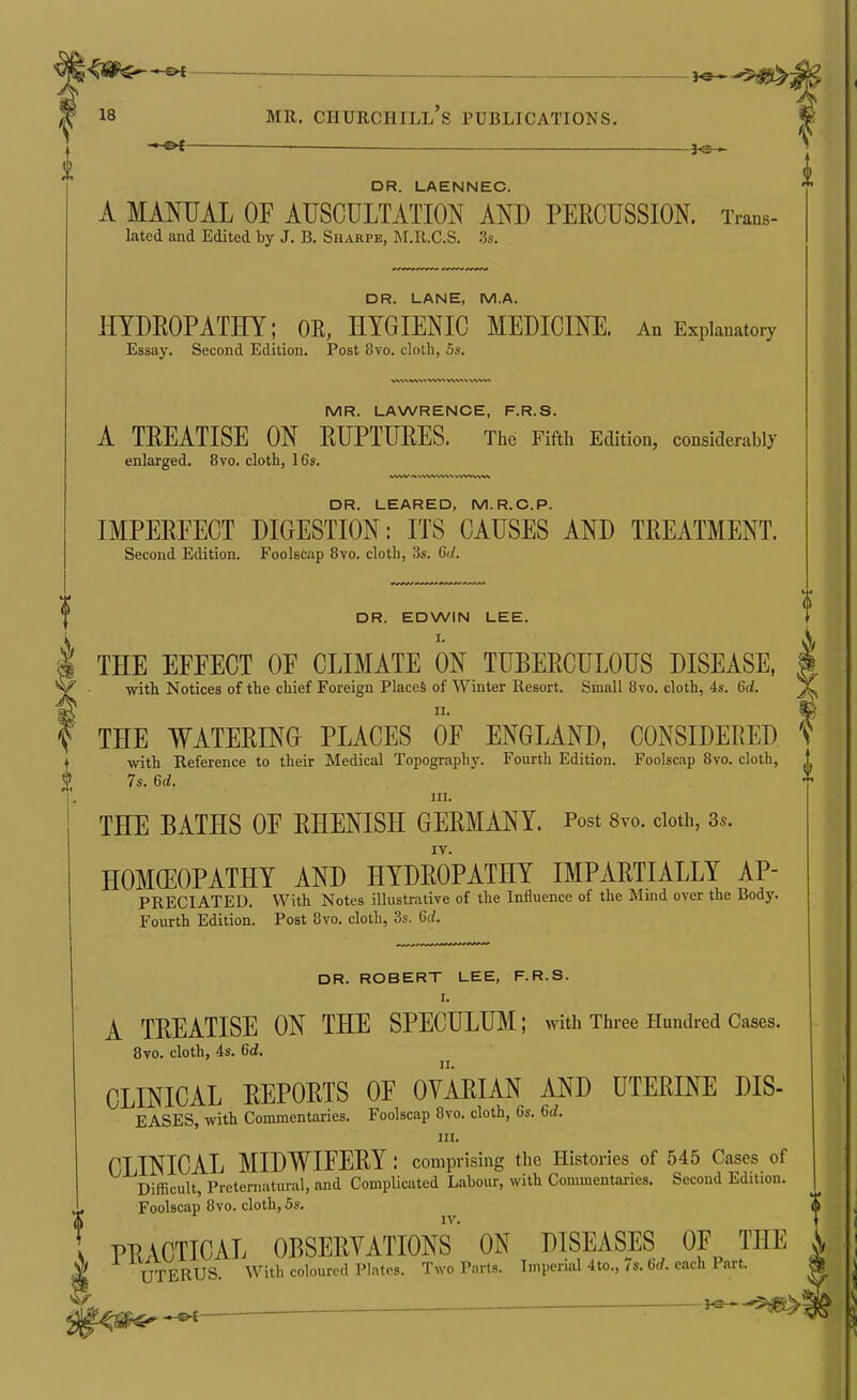 ^a-^$^j 18 MR. Churchill's publications. —■ DR. LAENNEC. A MANUAL OF AUSCULTATION AND PEECUSSION. Trans- lated and Edited by J. B. Sharpe, M.R.C.S. .3s. DR. LANE, M.A. HYDEOPATHY; OE, HYGIENIC MEDICINE. An Explanatory Essay. Second Edition. Post 8vo. cloth, 5s. MR. LAWRENCE, F.R.S. A TEEATISE ON EUPTUEES. The Fifth Edition, considerably enlarged. 8vo. cloth, 16s. DR. LEARED, M.R.C.P. IMPEEFECT DIGESTION: ITS CAUSES AND TEEATMENT. Second Edition. Foolscap 8vo. cloth, 3s. Qui. DR. EDWIN LEE. I. THE EFFECT OF CLIMATE ON TUBEECULOUS DISEASE, with Notices of the chief Foreign Places of Winter Resort. Small 8vo. cloth, 4s. 6(/. THE WATEEING PLACES OF ENGLAND, CONSIDEEED % with Reference to their Medical Topography. Fourth Edition. Foolscap 8vo. cloth, 7s. U. III. THE BATHS OF EHENISH GEEMANY. Post 8vo. cloth, 3.. IV. HOMOEOPATHY AND HYDEOPATHY IMPAETIALLY AP- PRECIATED. With Notes illustrative of the Influence of the Mind over the Body. Fourth Edition. Post 8vo. cloth, 3s. M. DR. ROBERT LEE, F.R.S. r. A TEEATISE ON THE SPECULUM; with Three Hundred Cases. 8vo. cloth, 4s. 6i. CLINICAL EEPOETS OF OYAEIAN AND UTEEINE DIS- EASES, with Commentaries. Foolscap 8vo. cloth, 6s. U. III. CLINICAL MIDWIFEEY : comprising the Histories of 545 Cases of Difficult, Preternatural, and Complicated Labour, with Commentaries. Second Edition. Foolscap 8vo. cloth, 5s. ^ PRACTICAL OBSEEYATIONS' ON DISEASES OF THE ^ UTERUS. With coloured Plates. Two Parts. Imperial 4to., 7s. 6rf. each Part. ^ ^ J—^