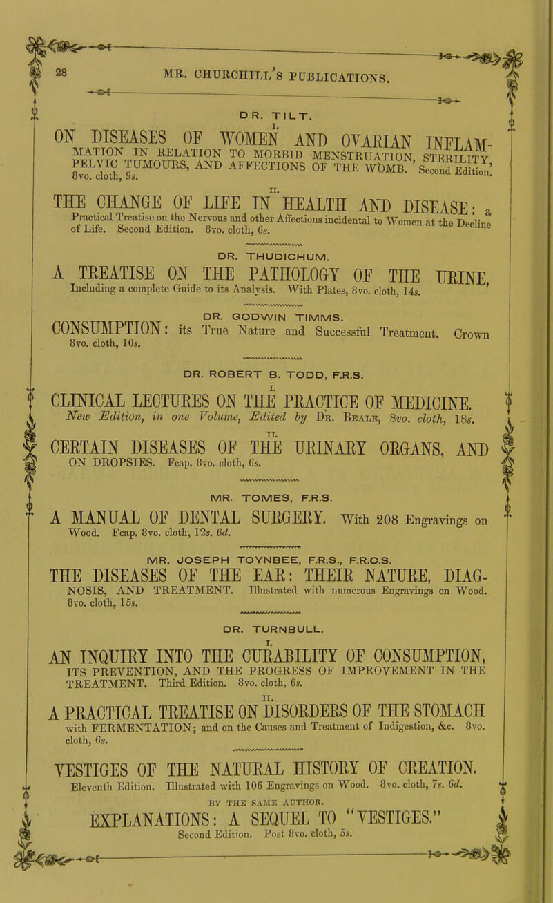 30 *~ DR. TILT. ON DISEASES OF WOMEN AND OYAEIAN INFLAM- MATION IN RELATION TO MORBID MENSTRUATION STERn TTY PELVIC TUMOURS, AND AFFECTIONS OF THE WDMB ' SelnfEdSon! 8vo. cloth, 9s. II. THE CHANGE OF LIFE IN HEALTH AND DISEASE- a Practical Treatise on the Nervous and other Afifections incidental to Women at the Decline of Life. Second Edition. 8vo. cloth, 6s. DR. THUDICHUM. A TREATISE ON THE PATHOLOGY OF THE TJRINE Including a complete Guide to its Analysis. With Plates, 8vo. cloth, 14s. ' DR. GODWIN TIMMS. CONSUMPTION: its True Nature and Successful Treatment. Crown 8vo. cloth, 10s. DR. ROBERT B. TODD, F.R.S. I. f CLINICAL LECTURES ON THE PRACTICE OF MEDICINE. ' New Edition, in one Volume, Edited by Dr. Beale, Svo. cloth, I8s. CERTAIN DISEASES OF THE URINARY ORGANS, AND I ON DROPSIES. Fcap. 8vo. cloth, 6s. -h MR. TOMES, F.R.S. A MANUAL OF DENTAL SURGERY. With 208 Engi-avings on Wood. Fcap. 8vo. cloth, 12s. Qd. MR. JOSEPH TOYNBEE, F.R.S., F.R.C.S. THE DISEASES OF THE EAR: THEIR NATURE, DIAG- NOSIS, AND TREATMENT. Illustrated with numerous Engravings on Wood. Bvo. cloth, 15s. DR. TURNBULL. AN INQUIRY INTO THE CURABILITY OF CONSUMPTION, ITS PREVENTION, AND THE PROGRESS OF IMPROVEMENT IN THE TREATMENT. Third Edition. 8vo. cloth, 6s. A PRACTICAL TREATISE ON DISORDERS OF THE STOMACH with FERMENTATION; and on the Causes and Treatment of Indigestion, &c. 8vo. cloth, 6s. (I YESTIGES OF THE NATURAL HISTORY OF CREATION Eleventh Edition. Illustrated with 106 Engravings on Wood. 8vo. cloth, 7s. 6rf. BY THE SAME AUTHOR. EXPLANATIONS: A SEQUEL TO YESTIGES. Second Edition. Post 8vo. cloth, 5s. \^s$^^ ^