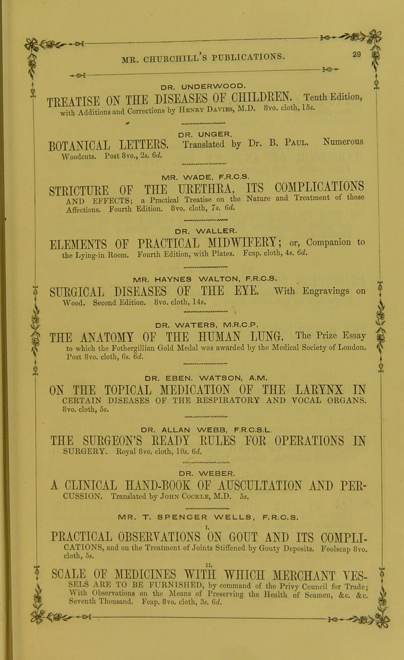 ^ . i-©4 ' I. MR. Churchill's publications. 29 .— ^e— DR. UNDERWOOD. TREATISE ON THE DISEASES OF CHILDREN. Tenth Edition, with Additions and Corrections by Henry Davies, M.D. 8vo. cloth, 15s. DR. UNQER. BOTANICAL LETTERS. Translated by Dr. B. Paul. Numerous Woodcuts. Post 8vo., 2s. 6d. MR. WADE, F.R.C.S. STRICTURE OF THE URETHRA, ITS COMPLICATIONS AND EFFECTS; a Practical Treatise on the Nature and Treatment of those Affections. Fourth Edition. 8vo. cloth, 7s. 6d. DR. WALLER. ELEMENTS OF PRACTICAL MIDWIFERY; or, Companion to the Lying-in Room. Fourth Edition, with Plates. Fcap. cloth, 4s. 6d. MR. HAYNES WALTON, F.R.C.S. ' f SURGICAL DISEASES OF THE EYE. With Engravings on f Wood. Second Edition. Bvo. cloth, 14s. i DR. WATERS, M.R.O.P. THE ANATOMY OF THE HUMAN LUNG. The Prize Essay to which the Fothergillian Gold Medal was awarded by the Medical Society of London. Post 8vo. cloth, 6s. 6d. DR. EBEN. WATSON, A.M. ON THE TOPICAL MEDICATION OF THE LARYNX IN CERTAIN DISEASES OF THE RESPIRATORY AND VOCAL ORGANS. 8vo. cloth, 5s. DR. ALLAN WEBB, F.R.C.S.L. THE SURGEON'S READY RULES FOR OPERATIONS IN SURGERY. Royal Bvo. cloth, 10s. 6d. DR. WEBER. A CLINICAL HAND-BOOK OF AUSCULTATION AND PER- CUSSION. Translated by John Cockle, M.D. 5s. MR. T. SPENCER WELLS, F.R.C.S. PRACTICAL OBSERYATIONS ON GOUT AND ITS COMPLI- CATIONS, and on the Treatment of Joints Stiffened by Gouty Deposits. Foolscap 8vo, cloth, 5s. f SCALE OF MEDICINES WITH WHICH MERCHANT YES- ! SELS ARE TO BE FURNISHED, by command of the Privy Council for Trade; With Observations on the Means of Preserving the Health of Seamen, &c. &c.' Seventh Thousand. Fcap. 8vo. cloth, 3s. 6(/.