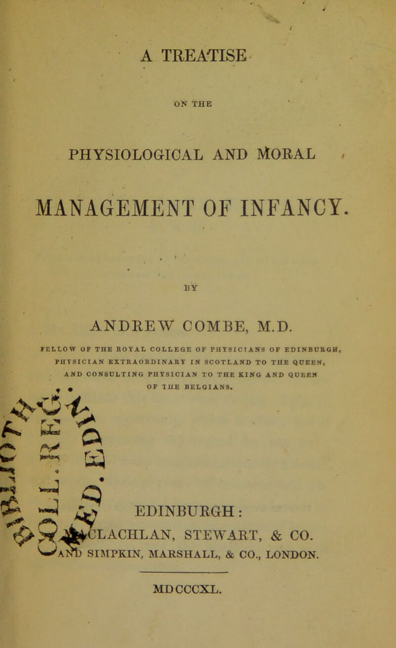A TREATISE ON THE PHYSIOLOGICAL AND MORAL MANAGEMENT OF INFANCY. BY ANDREW COMBE, M.D. FELLOW OF THE ROYAL COLLEGE OF PHYSICIANS OF EDINBURGH, PHYSICIAN EXTRAORDINARY IN SCOTLAND TO THE QUEEN, AND CONSULTING PHYSICIAN TO THE KING AND QUEEN 2 Q ** r; Es-i OF THE BELGIANS. ^ EDINBURGH: f^^^CLACIILAN’ STEWART, & CO. ^■AnI) SIMPKIN, MARSHALL, & CO., LONDON. MDCCCXL.