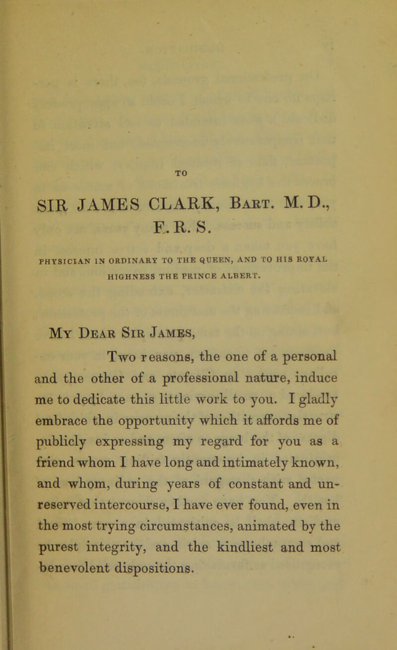 TO SIR JAMES CLARK, Bart. M. D., E.R. S. PHYSICIAN IN ORDINARY TO THE QUEEN, AND TO HIS ROYAL HIGHNESS THE PRINCE ALBERT. My Dear Sir James, Two reasons, the one of a personal and the other of a professional nature, induce me to dedicate this little work to you. I gladly embrace the opportunity which it affords me of publicly expressing my regard for you as a friend whom I have long and intimately known, and whom, during years of constant and un- reserved intercourse, I have ever found, even in the most trying circumstances, animated by the purest integrity, and the kindliest and most benevolent dispositions.