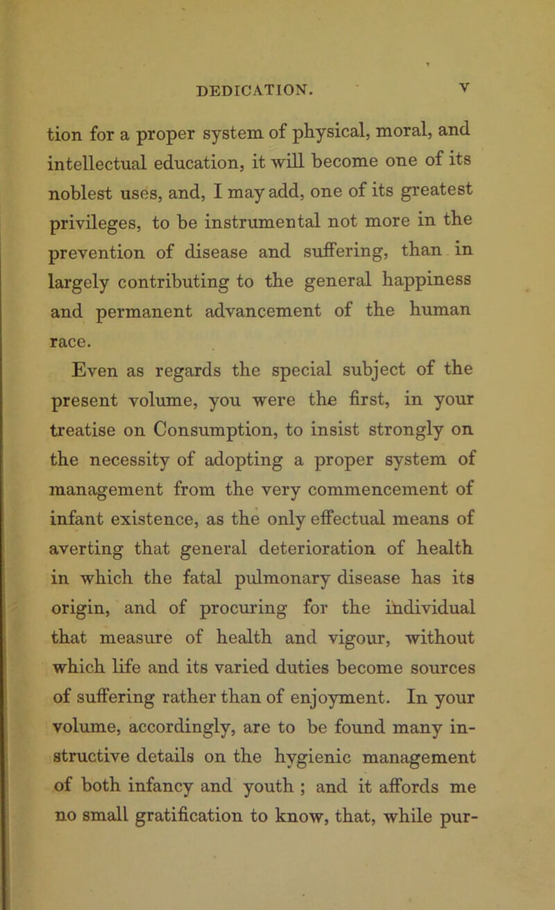 tion for a proper system of physical, moral, and intellectual education, it will become one of its noblest uses, and, I may add, one of its greatest privileges, to be instrumental not more in the prevention of disease and suffering, than in largely contributing to the general happiness and permanent advancement of the human race. Even as regards the special subject of the present volume, you were the first, in your treatise on Consumption, to insist strongly on the necessity of adopting a proper system of management from the very commencement of infant existence, as the only effectual means of averting that general deterioration of health in which the fatal pulmonary disease has its origin, and of procuring for the individual that measure of health and vigour, without which life and its varied duties become sources of suffering rather than of enjoyment. In your volume, accordingly, are to be found many in- structive details on the hygienic management of both infancy and youth ; and it affords me no small gratification to know, that, while pur-