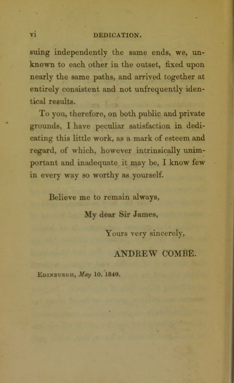 suing independently the same ends, we, un- known to each other in the outset, fixed upon nearly the same paths, and arrived together at entirely consistent and not unfrequently iden- tical results. To you, therefore, on both public and private grounds, I have peculiar satisfaction in dedi- cating this little work, as a mark of esteem and regard, of which, however intrinsically unim- portant and inadequate it may be, I know few in every way so worthy as yourself. Believe me to remain always, My dear Sir James, Yours very sincerely, ANDREW COMBE. Edinburgh, May 10. 1840.
