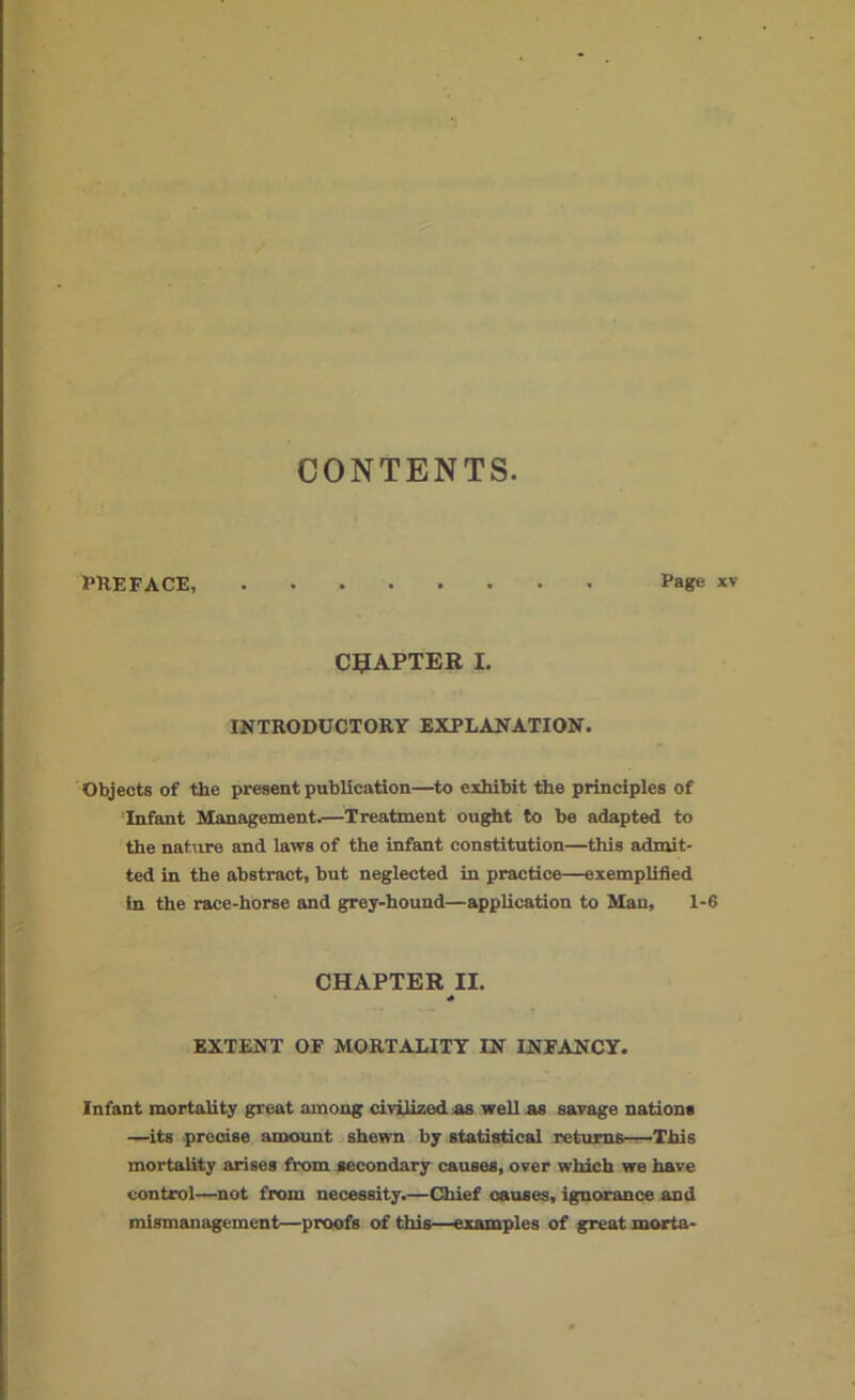CONTENTS PREFACE, Page xv CHAPTER I. INTRODUCTORY EXPLANATION. Objects of the present publication—to exhibit the principles of Infant Management.—Treatment ought to be adapted to the nature and laws of the infant constitution—this admit- ted in the abstract, but neglected in practice—exemplified in the race-horse and grey-hound—application to Man, 1-6 CHAPTER II. * EXTENT OF MORTALITY IN INFANCY. Infant mortality great among civilized as weil as savage nation* —its precise amount shewn by statistical returns—This mortality arises from secondary causes, over which we have control—not from necessity.—Chief causes, ignorance and mismanagement—proofs of this—examples of great morta-