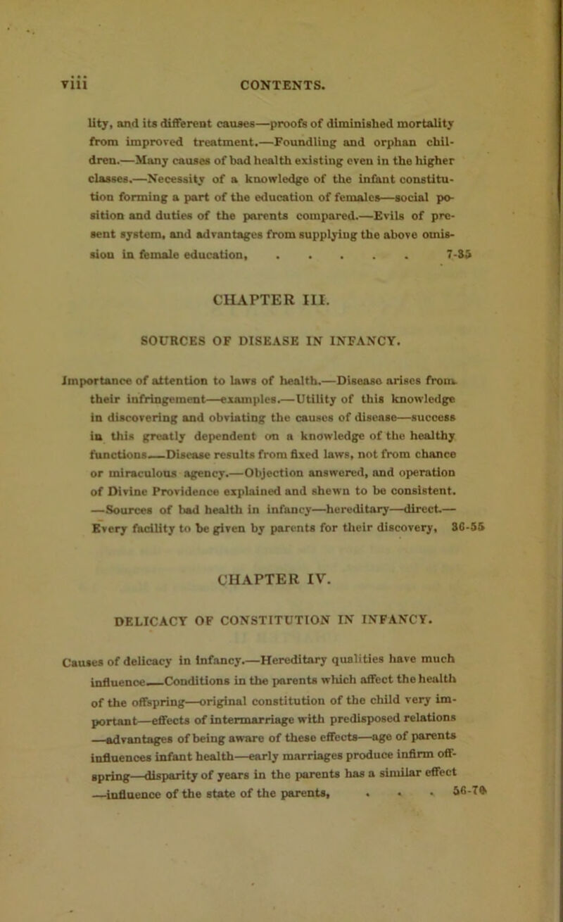 lity, and its different causes—proofs of diminished mortality from improved treatment.—Foundling and orphan chil- dren.—Many causes of bad health existing even in the higher classes.—Necessity of a knowledge of the iniant constitu- tion forming a part of the education of females—social po- sition and duties of the parents compared.—Evils of pre- sent system, and advantages from supplying the above omis- sion in female education, 7-S5 CHAPTER HI. SOURCES OF DISEASE IN INFANCY. Importance of attention to laws of health.—Disease arises front their infringement—examples.—Utility of this knowledge in discovering and obviating the causes of disease—success in this greatly dependent on a knowledge of the healthy functions—Disease results from fixed laws, not from chance or miraculous agency.—Objection answered, and operation of Divine Providence explained and shewn to be consistent. —Sources of bad health in infancy—hereditary—direct.— Every facility to he given by parents for their discovery, 3G-55 CHAPTER IV. DELICACY OF CONSTITUTION IN INFANCY. Causes of delicacy in Infancy Hereditary qualities have much influence—Conditions in the parents which affect the health of the offspring—original constitution of the child very im- portant—effects of intermarriage with predisposed relations advantages of being aware of these effects—age of parents influences infant health—early marriages produce infirm off- spring—disparity of years in the parents has a similar effect —influence of the state of the parents, . • • Sfi-Tft