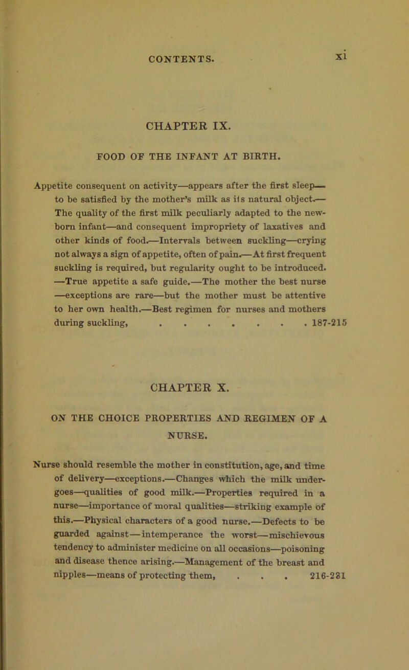 CHAPTER IX. FOOD OF THE INFANT AT BIRTH. Appetite consequent on activity—appears after the first sleep— to he satisfied by the mother’s milk as iis natural object.— The quality of the first milk peculiarly adapted to the new- born infant—and consequent impropriety of laxatives and other kinds of food.—Intervals between suckling—crying not always a sign of appetite, often of pain.—At first frequent suckling is required, but regularity ought to be introduced. —True appetite a safe guide,—The mother the best nurse —exceptions are rare—hut the mother must be attentive to her own health.—Best regimen for nurses and mothers during suckling, 187-215 CHAPTER X. ON THE CHOICE PROPERTIES AND REGIMEN OF A NURSE. Nurse should resemble the mother in constitution, age, and time of delivery—exceptions.—Changes which the milk under- goes—qualities of good milk.—Properties required in a nurse—importance of moral qualities—striking example of this.—Physical characters of a good nurse.—Defects to be guarded against—intemperance the worst—mischievous tendency to administer medicine on all occasions—poisoning and disease thence arising.—Management of the breast and nipples—means of protecting them, . . . 216-231