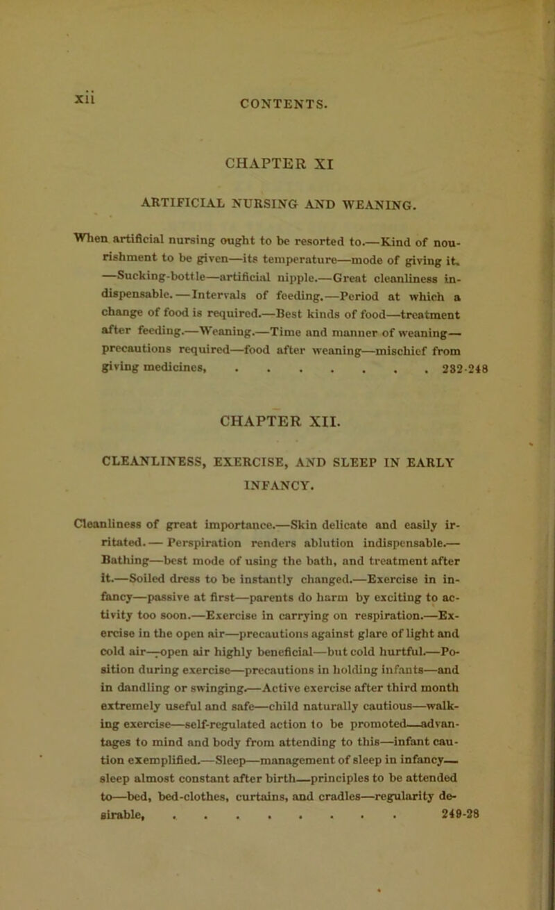 XU CHAPTER XI ARTIFICIAL NURSING AND WEANING. When artificial nursing ought to be resorted to.—Kind of nou- rishment to be given—its temperature—mode of giving it. Sucking-bottle—artificial nipple.—Great cleanliness in- dispensable.—Intervals of feeding.—Period at which a change of food is required.—Best kinds of food—treatment after feeding.—Weaning.—Time and manner of weaning— precautions required—food after weaning—mischief from giving medicines 282-248 CHAPTER XII. CLEANLINESS, EXERCISE, AND SLEEP IN EARLY INFANCY. Cleanliness of great importance.—Skin delicate and easily ir- ritated. — Perspiration renders ablution indispensable.— Bathing—best mode of using the bath, and treatment after it.—Soiled dress to be instantly changed.—Exercise in in- fancy—passive at first—parents do harm by exciting to ac- tivity too soon.—Exercise in carrying on respiration.—Ex- ercise in the open air—precautions against glare of light and cold air—TOpen air highly beneficial—but cold hurtful.—Po- sition during exercise—precautions in holding infants—and in dandling or swinging.—Active exercise after third month extremely useful and safe—child naturally cautious—walk- ing exercise—self-regulated action to be promoted—advan- tages to mind and body from attending to this—infant cau- tion exemplified.—Sleep—management of sleep in infancy— sleep almost constant after birth—principles to be attended to—bed, bed-clothes, curtains, and cradles—regularity de- sirable, 249-28