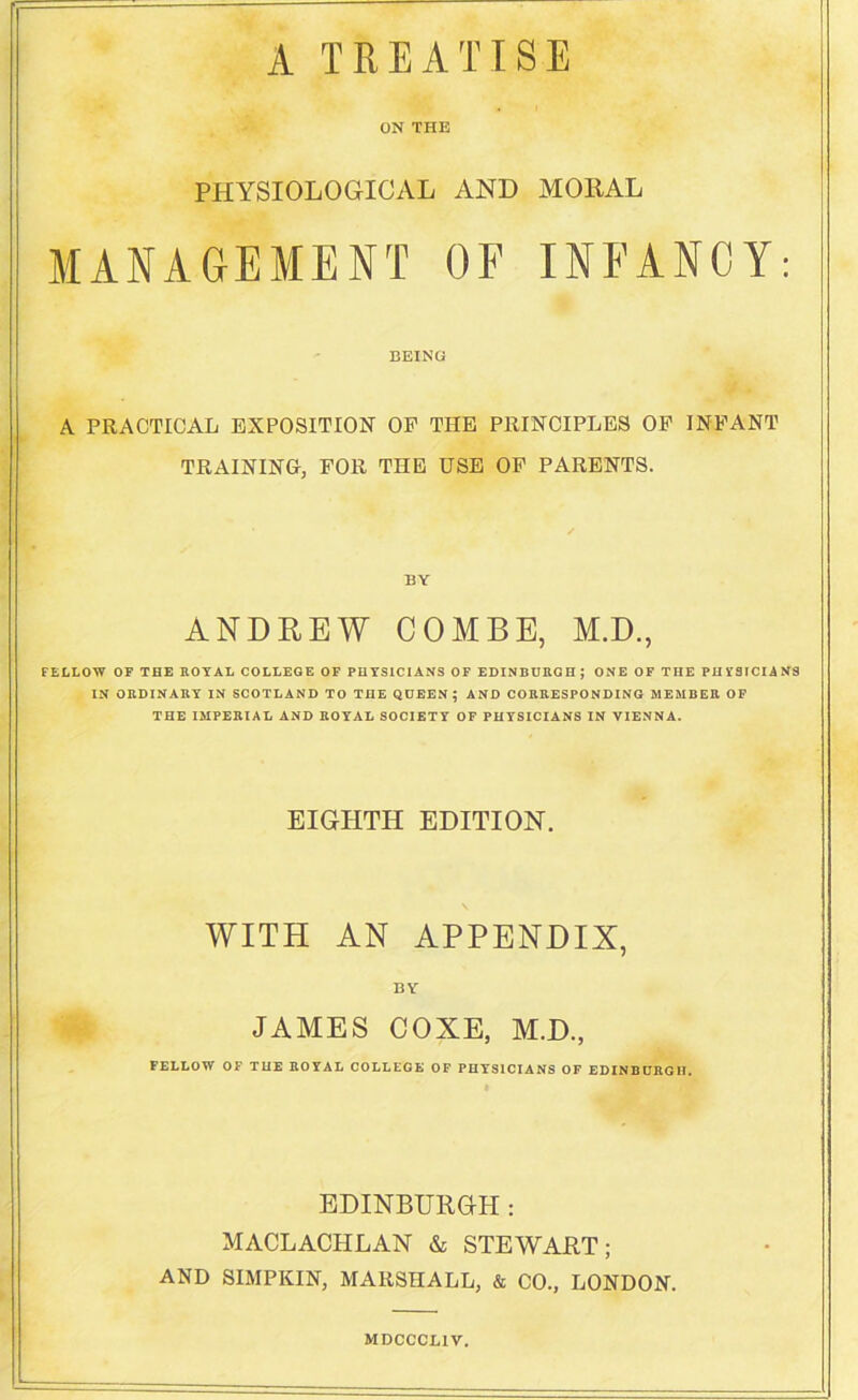 A TREATISE ON THE PHYSIOLOGICAL AND MORAL MANAGEMENT OF INFANCY: BEING A PRACTICAL EXPOSITION OP THE PRINCIPLES OP INFANT TRAINING, FOR THE USE OP PARENTS. BY ANDREW COMBE, M.D., FELLOW OF THE ROYAL COLLEGE OF PHYSICIANS OF EDINBURGH; ONE OF THE PHYSICIANS IN ORDINARY IN SCOTLAND TO THE QUEEN; AND CORRESPONDING MEMBER OF THE IMPERIAL AND ROYAL SOCIETY OF PHYSICIANS IN VIENNA. EIGHTH EDITION. WITH AN APPENDIX, BY JAMES COXE, M.D., FELLOW OF THE ROYAL COLLEGE OF PHYSICIANS OF EDINBURGH. EDINBURGH: MACLACHLAN & STEWART; AND SIMPKIN, MARSHALL, & CO., LONDON. MDCCCL1V.