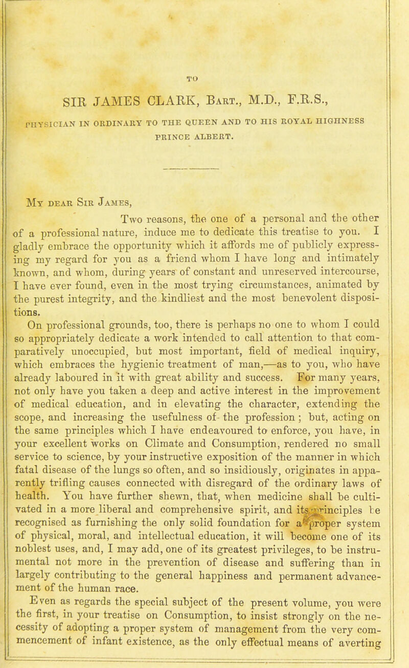 TO SIR JAMES CLARK, Bart., M.D., F.R.S., PHYSICIAN IN ORDINARY TO THE QUEEN AND TO HIS ROYAL HIGHNESS PRINCE ALBERT. My dear Sir James, Two reasons, the one of a personal and the other of a professional nature, induce me to dedicate this treatise to you. I gladly embrace the opportunity which it affords me of publicly express- ing my regard for you as a friend whom I have long and intimately hnown, and whom, during years of constant and unreserved intercourse, I have ever found, even in the most trying circumstances, animated by the purest integrity, and the kindliest and the most benevolent disposi- tions. On professional grounds, too, there is perhaps no one to whom I could so appropriately dedicate a work intended to call attention to that com- paratively unoccupied, but most important, field of medical inquiry, which embraces the hygienic treatment of man,—as to you, who have already laboured in it with great ability and success. For many years, not only have you taken a deep and active interest in the improvement of medical education, and in elevating the character, extending the scope, and increasing the usefulness of- the profession ; but, acting on the same principles which I have endeavoured to enforce, you have, in your excellent works on Climate and Consumption, rendered no small service to science, by your instructive exposition of the manner in which fatal disease of the lungs so often, and so insidiously, originates in appa- rently trifling causes connected with disregard of the ordinary laws of health. You have further shewn, that, when medicine shall be culti- vated in a more liberal and comprehensive spirit, and its.^yinciples be recognised as furnishing the only solid foundation for a ^proper system of physical, moral, and intellectual education, it will become one of its noblest uses, and, I may add, one of its greatest privileges, to be instru- mental not more in the prevention of disease and suffering than in largely contributing to the general happiness and permanent advance- ment of the human race. Even as regards the special subject of the present volume, you were the first, in your treatise on Consumption, to insist strongly on the ne- cessity of adopting a proper system of management from the very com- mencement of infant existence, as the only effectual means of averting