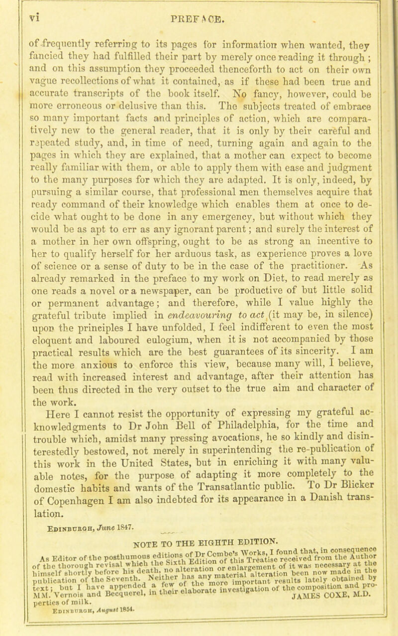 of frequently referring to its pages Cor information when wanted, they fancied they had fulfilled their part by merely once reading it through ; and on this assumption they proceeded thenceforth to act on their own vague recollections of what it contained, as if these had been true and accurate transcripts of the book itself. No fancy, however, could be more erroneous or delusive than this. The subjects treated of embrace so many important facts and principles of action, which are compara- tively new to the general reader, that it is only by their careful and repeated study, and, in time of need, turning again and again to the pages in which they are explained, that a mother can expect to become really familiar with them, or able to apply them with ease and judgment to the many purposes for which they are adapted. It is only, indeed, by j pursuing a similar course, that professional men themselves acquire that ready command of their knowledge which enables them at once to de- cide what ought to be done in any emergency, but without which they | would be as apt to err as any ignorant parent; and surely the interest of a mother in her own offspring, ought to be as strong an incentive to her to qualify herself for her arduous task, as experience proves a love of science or a sense of duty to be in the case of the practitioner. As already remarked in the preface to my work on Diet, to read merely as one reads a novel ora newspaper, can be productive of but little solid or permanent advantage; and therefore, while I value highly the grateful tribute implied in endeavouring to act (it may be, in silence) upon the principles I have unfolded, I feel indifferent to even the most eloquent and laboured eulogium, when it is not accompanied by those practical results which are the best guarantees of its sincerity. I am the more anxious to enforce this view, because many will, I believe, read with increased interest and advantage, after their attention has been thus directed in the very outset to the true aim and character of the work. Here I cannot resist the opportunity of expressing my grateful ac- knowledgments to Dr John Bell of Philadelphia, for the time and trouble which, amidst many pressing avocations, he so kindly and disin- terestedly bestowed, not merely in superintending the re-publication of this work in the United States, but in enriching it with many valu- able notes, for the purpose of adapting it more completely to the domestic habits and wants of the Transatlantic public. To Dr Blicker of Copenhagen I am also indebted for its appearance in a Danish trans- lation. Edinburgh, June 1847. NOTE TO THE EIGHTH EDITION. JNUIXi X yj xxxu * . As Editor of the posthumous ^jtioMof Dr ^/“^‘gdVoVthe Author t»llC tllOlO 2 V ■ Jnntb TUI iteration or enlargement of it was necessary at the of tbethorough revisal which necessary at the himself shortly before his death, no aiteiatio “qitoration been now made in the publication o/thc Seventh. Neither na £n^n&e“ately obtained by text; but I have appended a few °fabok£ taveB&ation of the composition, and pro- MM. Vernois and Becquercl, in thoir elaborate invest t JAMES COXE, M.D. perties of milk. Edinburgh, August 1854. __